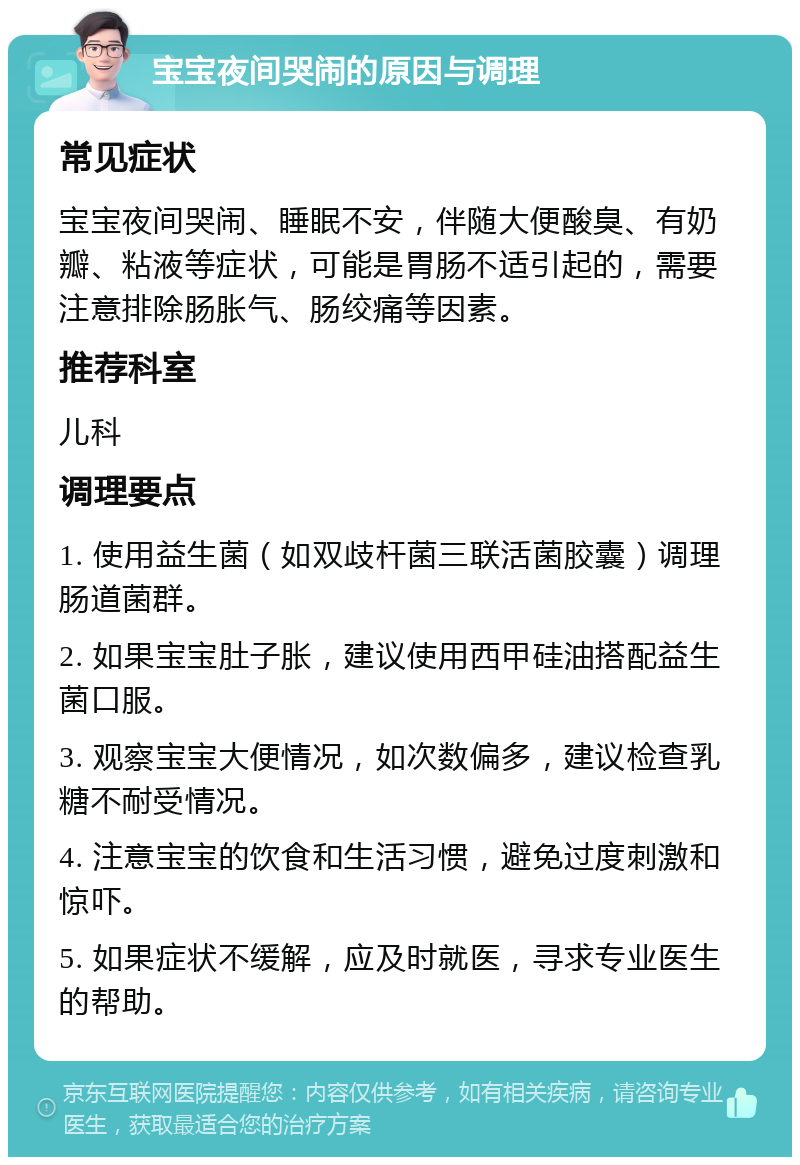 宝宝夜间哭闹的原因与调理 常见症状 宝宝夜间哭闹、睡眠不安，伴随大便酸臭、有奶瓣、粘液等症状，可能是胃肠不适引起的，需要注意排除肠胀气、肠绞痛等因素。 推荐科室 儿科 调理要点 1. 使用益生菌（如双歧杆菌三联活菌胶囊）调理肠道菌群。 2. 如果宝宝肚子胀，建议使用西甲硅油搭配益生菌口服。 3. 观察宝宝大便情况，如次数偏多，建议检查乳糖不耐受情况。 4. 注意宝宝的饮食和生活习惯，避免过度刺激和惊吓。 5. 如果症状不缓解，应及时就医，寻求专业医生的帮助。