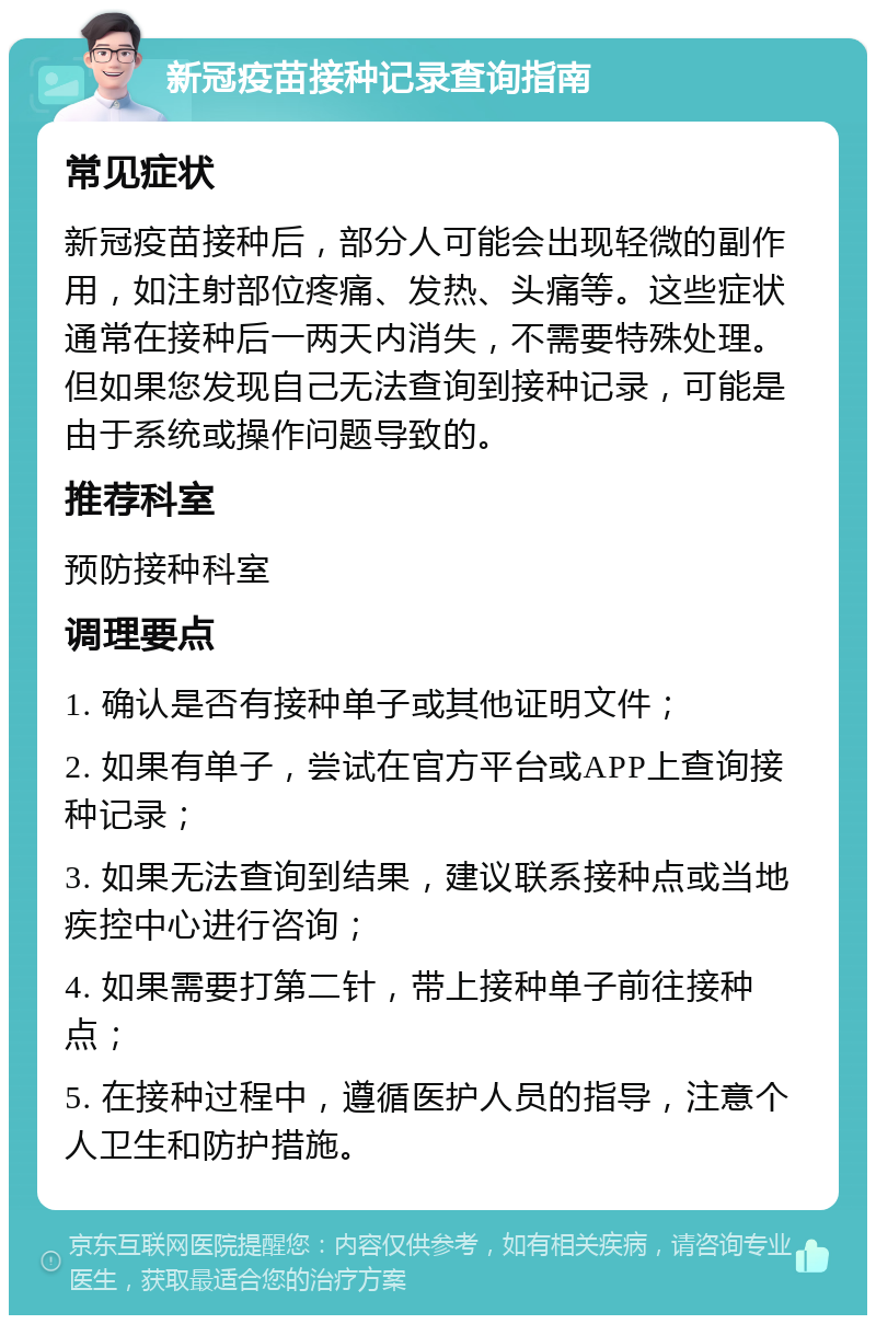 新冠疫苗接种记录查询指南 常见症状 新冠疫苗接种后，部分人可能会出现轻微的副作用，如注射部位疼痛、发热、头痛等。这些症状通常在接种后一两天内消失，不需要特殊处理。但如果您发现自己无法查询到接种记录，可能是由于系统或操作问题导致的。 推荐科室 预防接种科室 调理要点 1. 确认是否有接种单子或其他证明文件； 2. 如果有单子，尝试在官方平台或APP上查询接种记录； 3. 如果无法查询到结果，建议联系接种点或当地疾控中心进行咨询； 4. 如果需要打第二针，带上接种单子前往接种点； 5. 在接种过程中，遵循医护人员的指导，注意个人卫生和防护措施。