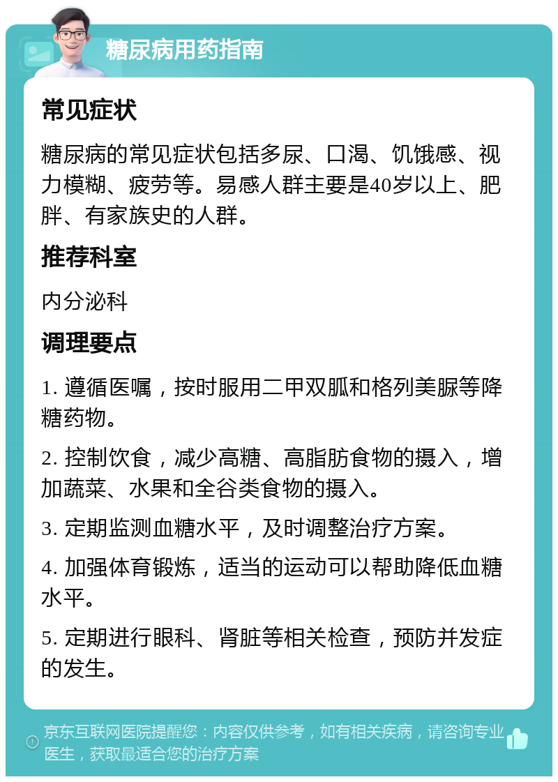 糖尿病用药指南 常见症状 糖尿病的常见症状包括多尿、口渴、饥饿感、视力模糊、疲劳等。易感人群主要是40岁以上、肥胖、有家族史的人群。 推荐科室 内分泌科 调理要点 1. 遵循医嘱，按时服用二甲双胍和格列美脲等降糖药物。 2. 控制饮食，减少高糖、高脂肪食物的摄入，增加蔬菜、水果和全谷类食物的摄入。 3. 定期监测血糖水平，及时调整治疗方案。 4. 加强体育锻炼，适当的运动可以帮助降低血糖水平。 5. 定期进行眼科、肾脏等相关检查，预防并发症的发生。