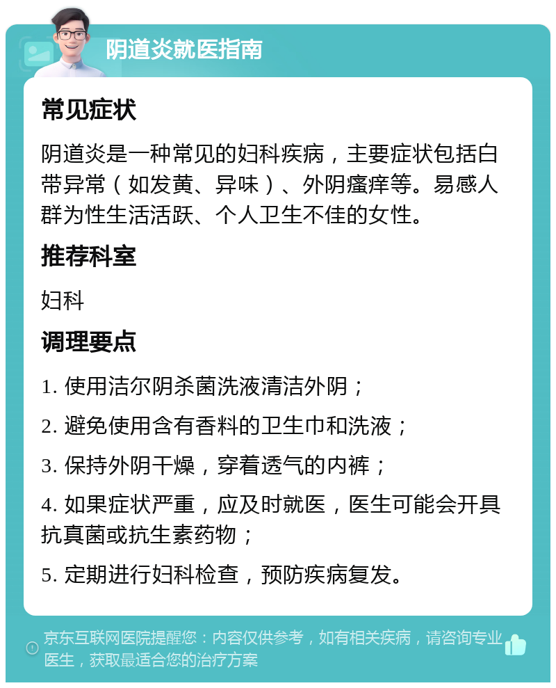 阴道炎就医指南 常见症状 阴道炎是一种常见的妇科疾病，主要症状包括白带异常（如发黄、异味）、外阴瘙痒等。易感人群为性生活活跃、个人卫生不佳的女性。 推荐科室 妇科 调理要点 1. 使用洁尔阴杀菌洗液清洁外阴； 2. 避免使用含有香料的卫生巾和洗液； 3. 保持外阴干燥，穿着透气的内裤； 4. 如果症状严重，应及时就医，医生可能会开具抗真菌或抗生素药物； 5. 定期进行妇科检查，预防疾病复发。