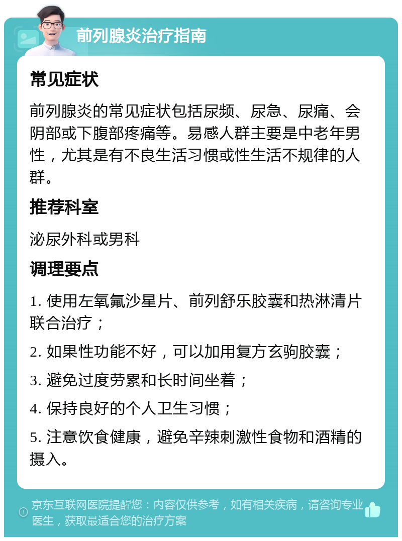 前列腺炎治疗指南 常见症状 前列腺炎的常见症状包括尿频、尿急、尿痛、会阴部或下腹部疼痛等。易感人群主要是中老年男性，尤其是有不良生活习惯或性生活不规律的人群。 推荐科室 泌尿外科或男科 调理要点 1. 使用左氧氟沙星片、前列舒乐胶囊和热淋清片联合治疗； 2. 如果性功能不好，可以加用复方玄驹胶囊； 3. 避免过度劳累和长时间坐着； 4. 保持良好的个人卫生习惯； 5. 注意饮食健康，避免辛辣刺激性食物和酒精的摄入。