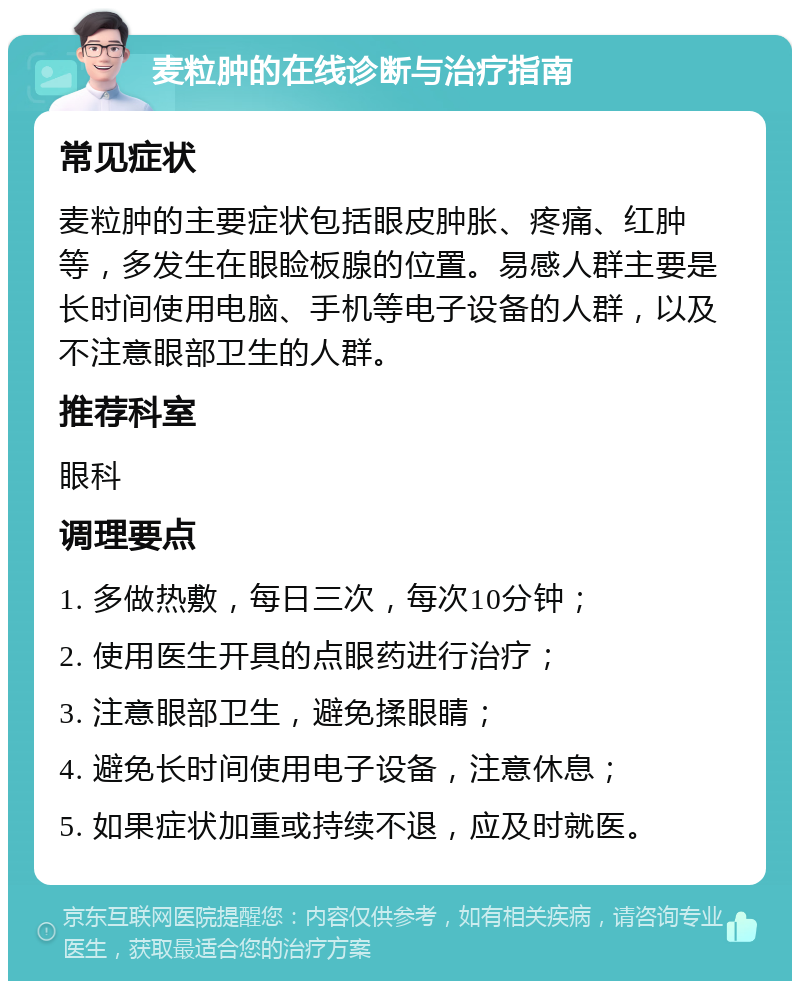 麦粒肿的在线诊断与治疗指南 常见症状 麦粒肿的主要症状包括眼皮肿胀、疼痛、红肿等，多发生在眼睑板腺的位置。易感人群主要是长时间使用电脑、手机等电子设备的人群，以及不注意眼部卫生的人群。 推荐科室 眼科 调理要点 1. 多做热敷，每日三次，每次10分钟； 2. 使用医生开具的点眼药进行治疗； 3. 注意眼部卫生，避免揉眼睛； 4. 避免长时间使用电子设备，注意休息； 5. 如果症状加重或持续不退，应及时就医。