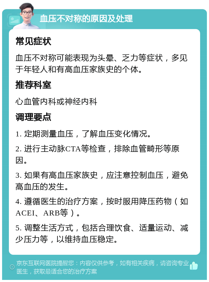 血压不对称的原因及处理 常见症状 血压不对称可能表现为头晕、乏力等症状，多见于年轻人和有高血压家族史的个体。 推荐科室 心血管内科或神经内科 调理要点 1. 定期测量血压，了解血压变化情况。 2. 进行主动脉CTA等检查，排除血管畸形等原因。 3. 如果有高血压家族史，应注意控制血压，避免高血压的发生。 4. 遵循医生的治疗方案，按时服用降压药物（如ACEI、ARB等）。 5. 调整生活方式，包括合理饮食、适量运动、减少压力等，以维持血压稳定。