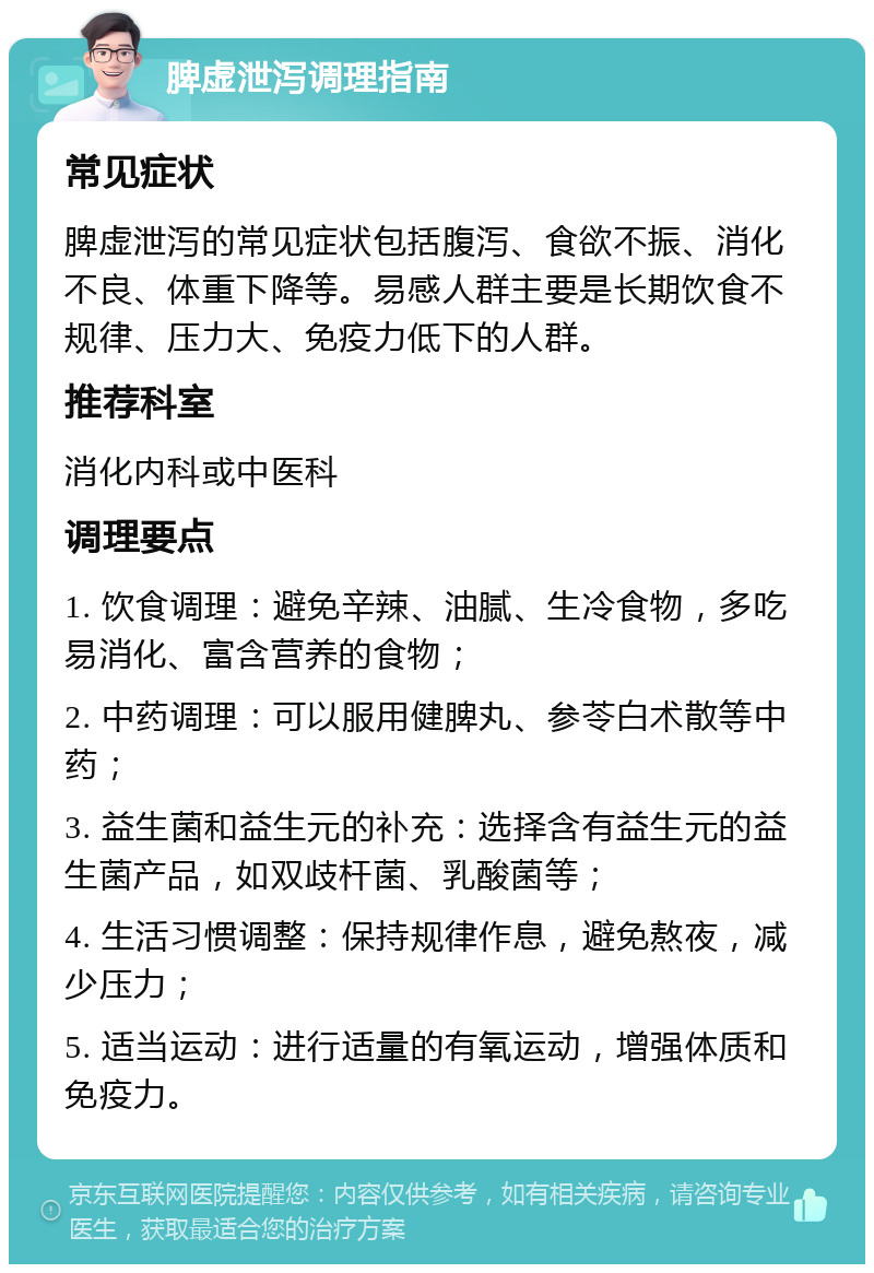 脾虚泄泻调理指南 常见症状 脾虚泄泻的常见症状包括腹泻、食欲不振、消化不良、体重下降等。易感人群主要是长期饮食不规律、压力大、免疫力低下的人群。 推荐科室 消化内科或中医科 调理要点 1. 饮食调理：避免辛辣、油腻、生冷食物，多吃易消化、富含营养的食物； 2. 中药调理：可以服用健脾丸、参苓白术散等中药； 3. 益生菌和益生元的补充：选择含有益生元的益生菌产品，如双歧杆菌、乳酸菌等； 4. 生活习惯调整：保持规律作息，避免熬夜，减少压力； 5. 适当运动：进行适量的有氧运动，增强体质和免疫力。