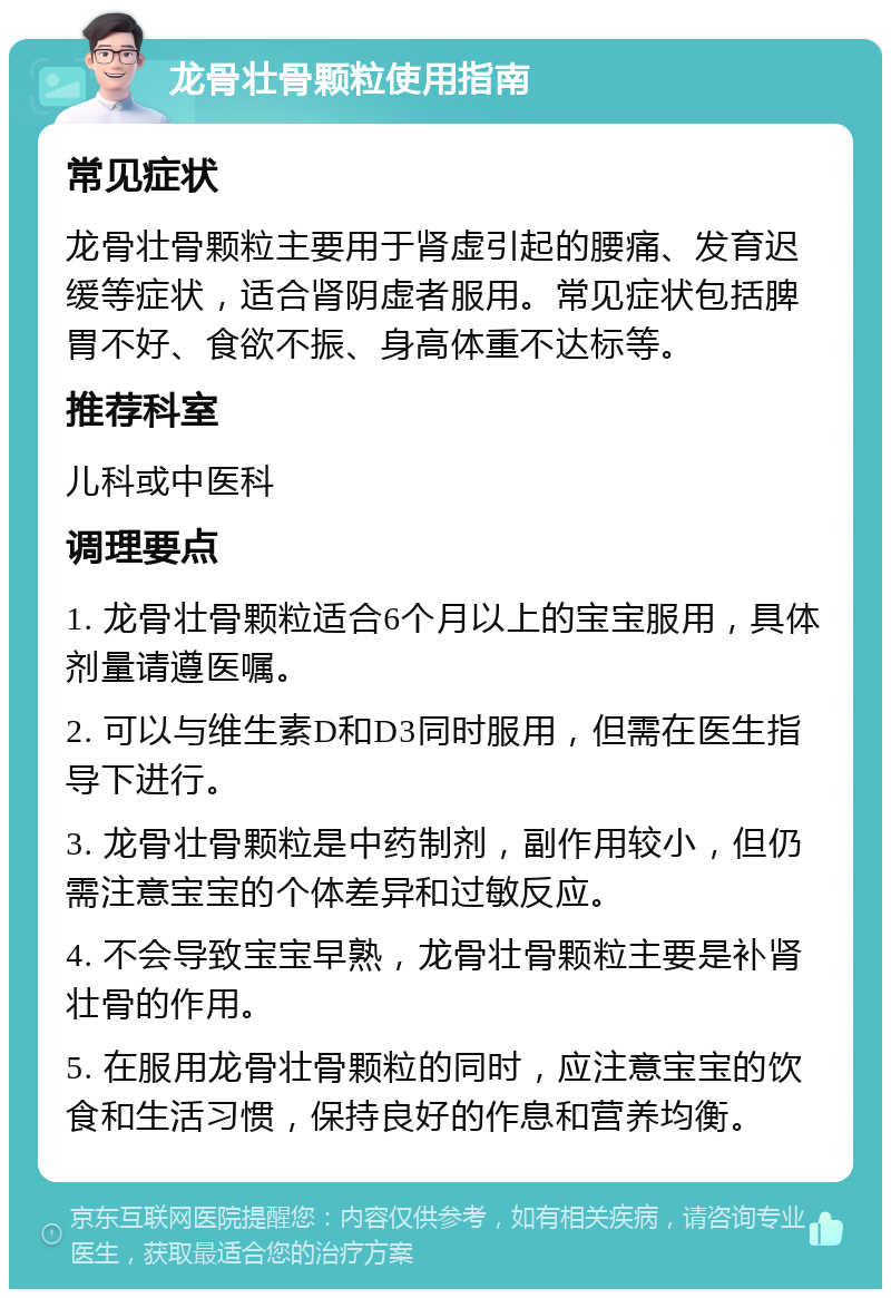 龙骨壮骨颗粒使用指南 常见症状 龙骨壮骨颗粒主要用于肾虚引起的腰痛、发育迟缓等症状，适合肾阴虚者服用。常见症状包括脾胃不好、食欲不振、身高体重不达标等。 推荐科室 儿科或中医科 调理要点 1. 龙骨壮骨颗粒适合6个月以上的宝宝服用，具体剂量请遵医嘱。 2. 可以与维生素D和D3同时服用，但需在医生指导下进行。 3. 龙骨壮骨颗粒是中药制剂，副作用较小，但仍需注意宝宝的个体差异和过敏反应。 4. 不会导致宝宝早熟，龙骨壮骨颗粒主要是补肾壮骨的作用。 5. 在服用龙骨壮骨颗粒的同时，应注意宝宝的饮食和生活习惯，保持良好的作息和营养均衡。