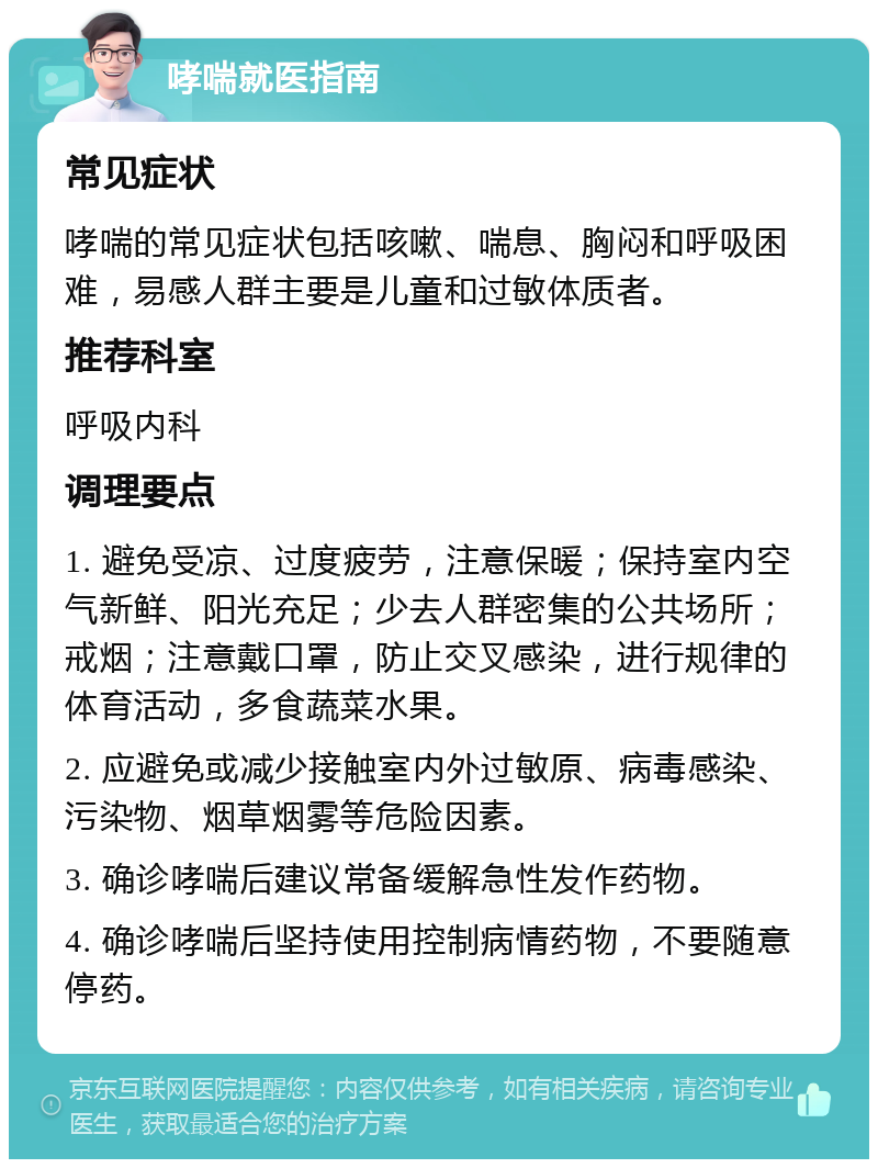 哮喘就医指南 常见症状 哮喘的常见症状包括咳嗽、喘息、胸闷和呼吸困难，易感人群主要是儿童和过敏体质者。 推荐科室 呼吸内科 调理要点 1. 避免受凉、过度疲劳，注意保暖；保持室内空气新鲜、阳光充足；少去人群密集的公共场所；戒烟；注意戴口罩，防止交叉感染，进行规律的体育活动，多食蔬菜水果。 2. 应避免或减少接触室内外过敏原、病毒感染、污染物、烟草烟雾等危险因素。 3. 确诊哮喘后建议常备缓解急性发作药物。 4. 确诊哮喘后坚持使用控制病情药物，不要随意停药。