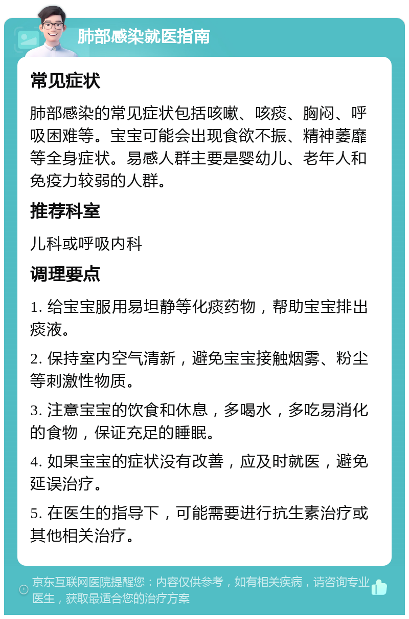 肺部感染就医指南 常见症状 肺部感染的常见症状包括咳嗽、咳痰、胸闷、呼吸困难等。宝宝可能会出现食欲不振、精神萎靡等全身症状。易感人群主要是婴幼儿、老年人和免疫力较弱的人群。 推荐科室 儿科或呼吸内科 调理要点 1. 给宝宝服用易坦静等化痰药物，帮助宝宝排出痰液。 2. 保持室内空气清新，避免宝宝接触烟雾、粉尘等刺激性物质。 3. 注意宝宝的饮食和休息，多喝水，多吃易消化的食物，保证充足的睡眠。 4. 如果宝宝的症状没有改善，应及时就医，避免延误治疗。 5. 在医生的指导下，可能需要进行抗生素治疗或其他相关治疗。