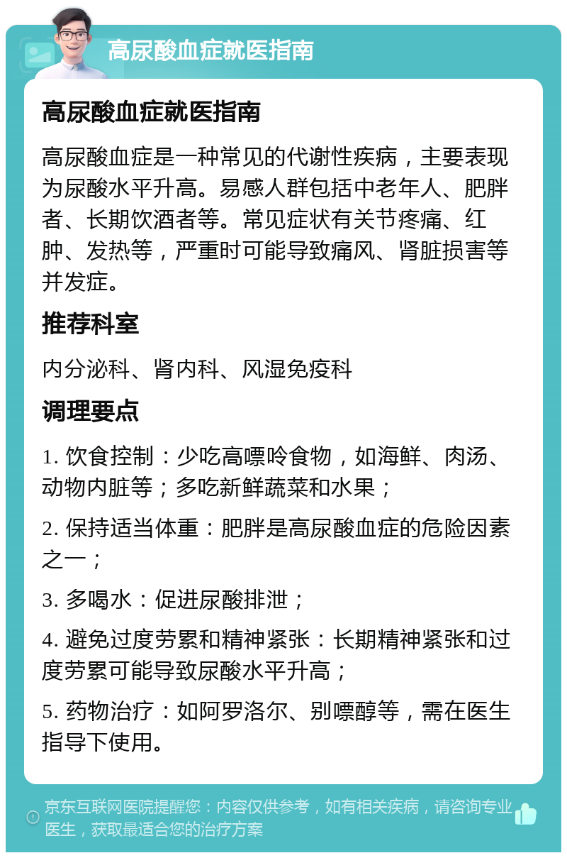 高尿酸血症就医指南 高尿酸血症就医指南 高尿酸血症是一种常见的代谢性疾病，主要表现为尿酸水平升高。易感人群包括中老年人、肥胖者、长期饮酒者等。常见症状有关节疼痛、红肿、发热等，严重时可能导致痛风、肾脏损害等并发症。 推荐科室 内分泌科、肾内科、风湿免疫科 调理要点 1. 饮食控制：少吃高嘌呤食物，如海鲜、肉汤、动物内脏等；多吃新鲜蔬菜和水果； 2. 保持适当体重：肥胖是高尿酸血症的危险因素之一； 3. 多喝水：促进尿酸排泄； 4. 避免过度劳累和精神紧张：长期精神紧张和过度劳累可能导致尿酸水平升高； 5. 药物治疗：如阿罗洛尔、别嘌醇等，需在医生指导下使用。