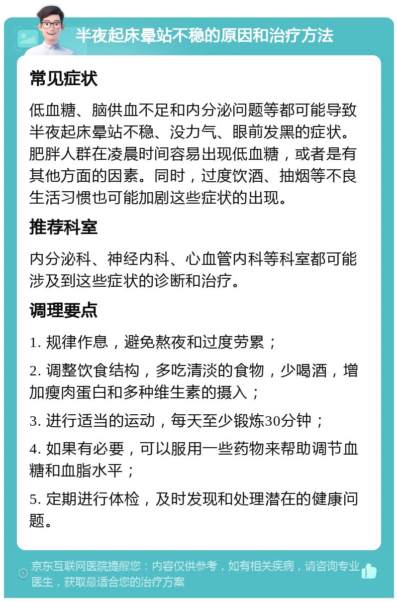 半夜起床晕站不稳的原因和治疗方法 常见症状 低血糖、脑供血不足和内分泌问题等都可能导致半夜起床晕站不稳、没力气、眼前发黑的症状。肥胖人群在凌晨时间容易出现低血糖，或者是有其他方面的因素。同时，过度饮酒、抽烟等不良生活习惯也可能加剧这些症状的出现。 推荐科室 内分泌科、神经内科、心血管内科等科室都可能涉及到这些症状的诊断和治疗。 调理要点 1. 规律作息，避免熬夜和过度劳累； 2. 调整饮食结构，多吃清淡的食物，少喝酒，增加瘦肉蛋白和多种维生素的摄入； 3. 进行适当的运动，每天至少锻炼30分钟； 4. 如果有必要，可以服用一些药物来帮助调节血糖和血脂水平； 5. 定期进行体检，及时发现和处理潜在的健康问题。