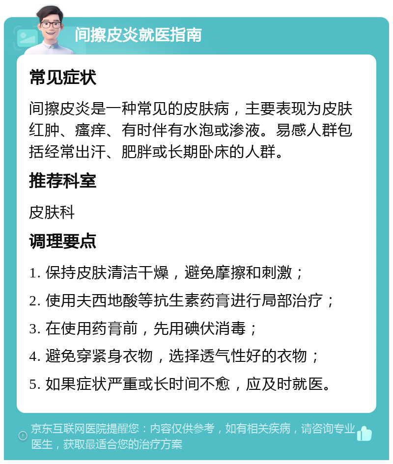 间擦皮炎就医指南 常见症状 间擦皮炎是一种常见的皮肤病，主要表现为皮肤红肿、瘙痒、有时伴有水泡或渗液。易感人群包括经常出汗、肥胖或长期卧床的人群。 推荐科室 皮肤科 调理要点 1. 保持皮肤清洁干燥，避免摩擦和刺激； 2. 使用夫西地酸等抗生素药膏进行局部治疗； 3. 在使用药膏前，先用碘伏消毒； 4. 避免穿紧身衣物，选择透气性好的衣物； 5. 如果症状严重或长时间不愈，应及时就医。