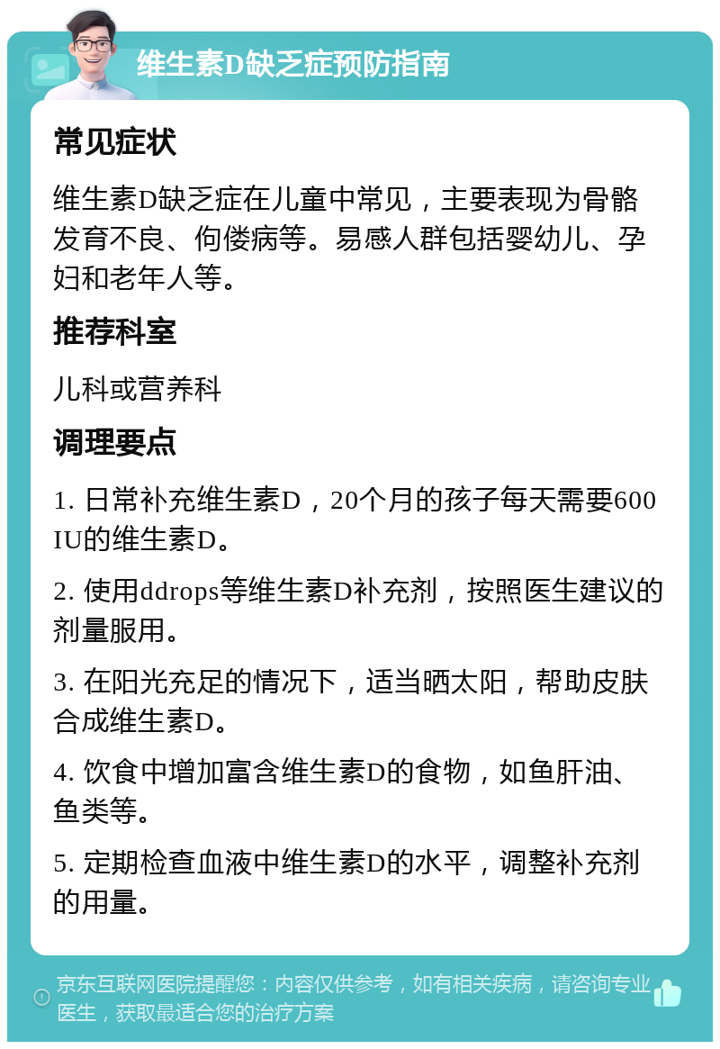 维生素D缺乏症预防指南 常见症状 维生素D缺乏症在儿童中常见，主要表现为骨骼发育不良、佝偻病等。易感人群包括婴幼儿、孕妇和老年人等。 推荐科室 儿科或营养科 调理要点 1. 日常补充维生素D，20个月的孩子每天需要600IU的维生素D。 2. 使用ddrops等维生素D补充剂，按照医生建议的剂量服用。 3. 在阳光充足的情况下，适当晒太阳，帮助皮肤合成维生素D。 4. 饮食中增加富含维生素D的食物，如鱼肝油、鱼类等。 5. 定期检查血液中维生素D的水平，调整补充剂的用量。