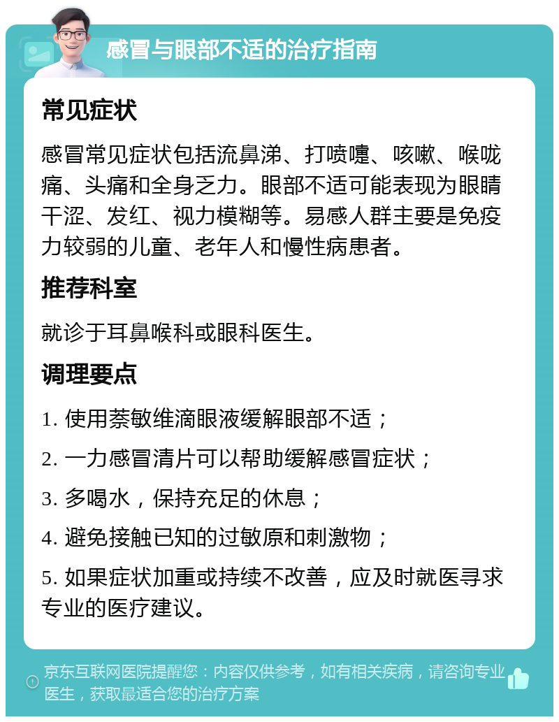 感冒与眼部不适的治疗指南 常见症状 感冒常见症状包括流鼻涕、打喷嚏、咳嗽、喉咙痛、头痛和全身乏力。眼部不适可能表现为眼睛干涩、发红、视力模糊等。易感人群主要是免疫力较弱的儿童、老年人和慢性病患者。 推荐科室 就诊于耳鼻喉科或眼科医生。 调理要点 1. 使用萘敏维滴眼液缓解眼部不适； 2. 一力感冒清片可以帮助缓解感冒症状； 3. 多喝水，保持充足的休息； 4. 避免接触已知的过敏原和刺激物； 5. 如果症状加重或持续不改善，应及时就医寻求专业的医疗建议。