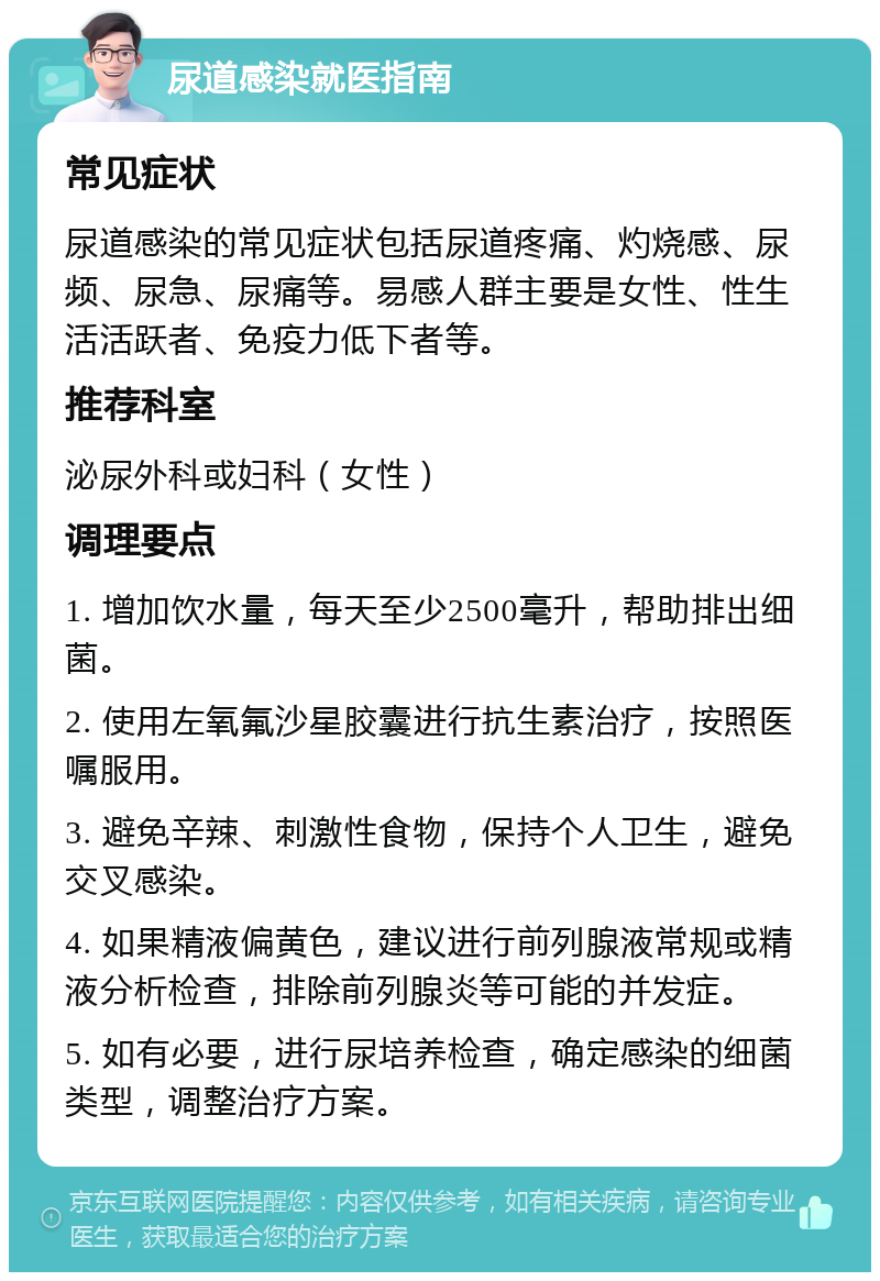 尿道感染就医指南 常见症状 尿道感染的常见症状包括尿道疼痛、灼烧感、尿频、尿急、尿痛等。易感人群主要是女性、性生活活跃者、免疫力低下者等。 推荐科室 泌尿外科或妇科（女性） 调理要点 1. 增加饮水量，每天至少2500毫升，帮助排出细菌。 2. 使用左氧氟沙星胶囊进行抗生素治疗，按照医嘱服用。 3. 避免辛辣、刺激性食物，保持个人卫生，避免交叉感染。 4. 如果精液偏黄色，建议进行前列腺液常规或精液分析检查，排除前列腺炎等可能的并发症。 5. 如有必要，进行尿培养检查，确定感染的细菌类型，调整治疗方案。