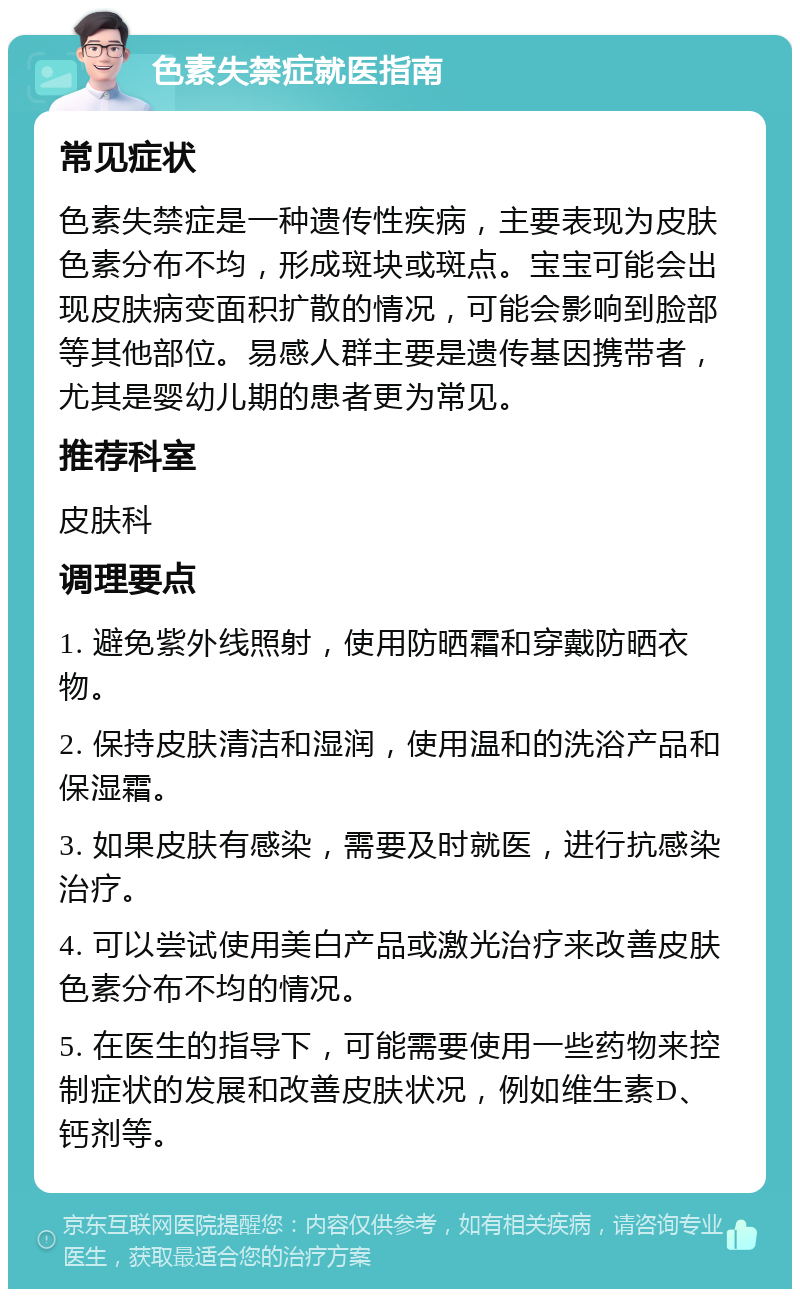 色素失禁症就医指南 常见症状 色素失禁症是一种遗传性疾病，主要表现为皮肤色素分布不均，形成斑块或斑点。宝宝可能会出现皮肤病变面积扩散的情况，可能会影响到脸部等其他部位。易感人群主要是遗传基因携带者，尤其是婴幼儿期的患者更为常见。 推荐科室 皮肤科 调理要点 1. 避免紫外线照射，使用防晒霜和穿戴防晒衣物。 2. 保持皮肤清洁和湿润，使用温和的洗浴产品和保湿霜。 3. 如果皮肤有感染，需要及时就医，进行抗感染治疗。 4. 可以尝试使用美白产品或激光治疗来改善皮肤色素分布不均的情况。 5. 在医生的指导下，可能需要使用一些药物来控制症状的发展和改善皮肤状况，例如维生素D、钙剂等。