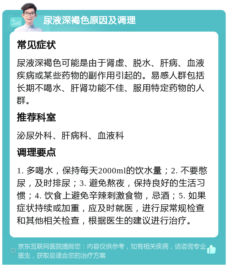 尿液深褐色原因及调理 常见症状 尿液深褐色可能是由于肾虚、脱水、肝病、血液疾病或某些药物的副作用引起的。易感人群包括长期不喝水、肝肾功能不佳、服用特定药物的人群。 推荐科室 泌尿外科、肝病科、血液科 调理要点 1. 多喝水，保持每天2000ml的饮水量；2. 不要憋尿，及时排尿；3. 避免熬夜，保持良好的生活习惯；4. 饮食上避免辛辣刺激食物，忌酒；5. 如果症状持续或加重，应及时就医，进行尿常规检查和其他相关检查，根据医生的建议进行治疗。