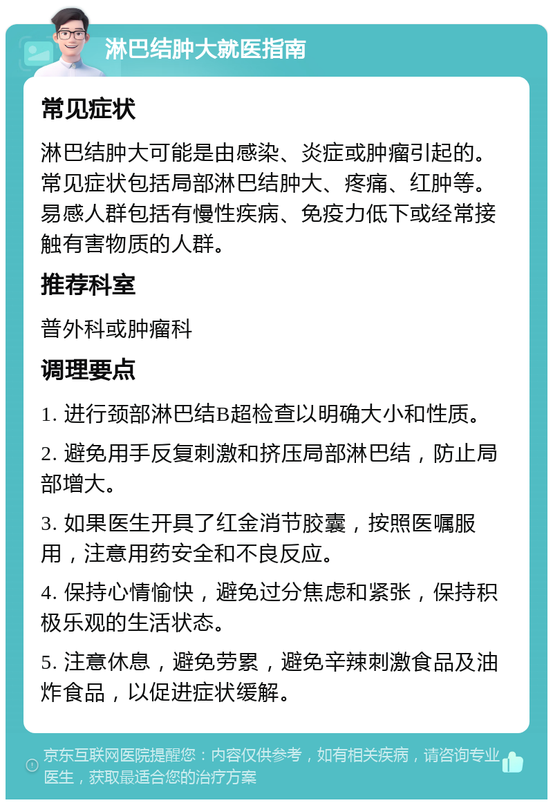 淋巴结肿大就医指南 常见症状 淋巴结肿大可能是由感染、炎症或肿瘤引起的。常见症状包括局部淋巴结肿大、疼痛、红肿等。易感人群包括有慢性疾病、免疫力低下或经常接触有害物质的人群。 推荐科室 普外科或肿瘤科 调理要点 1. 进行颈部淋巴结B超检查以明确大小和性质。 2. 避免用手反复刺激和挤压局部淋巴结，防止局部增大。 3. 如果医生开具了红金消节胶囊，按照医嘱服用，注意用药安全和不良反应。 4. 保持心情愉快，避免过分焦虑和紧张，保持积极乐观的生活状态。 5. 注意休息，避免劳累，避免辛辣刺激食品及油炸食品，以促进症状缓解。