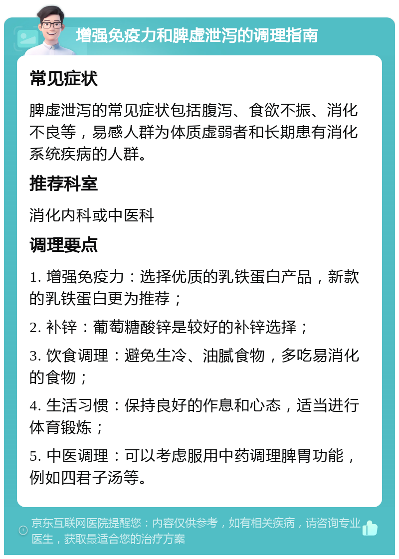 增强免疫力和脾虚泄泻的调理指南 常见症状 脾虚泄泻的常见症状包括腹泻、食欲不振、消化不良等，易感人群为体质虚弱者和长期患有消化系统疾病的人群。 推荐科室 消化内科或中医科 调理要点 1. 增强免疫力：选择优质的乳铁蛋白产品，新款的乳铁蛋白更为推荐； 2. 补锌：葡萄糖酸锌是较好的补锌选择； 3. 饮食调理：避免生冷、油腻食物，多吃易消化的食物； 4. 生活习惯：保持良好的作息和心态，适当进行体育锻炼； 5. 中医调理：可以考虑服用中药调理脾胃功能，例如四君子汤等。