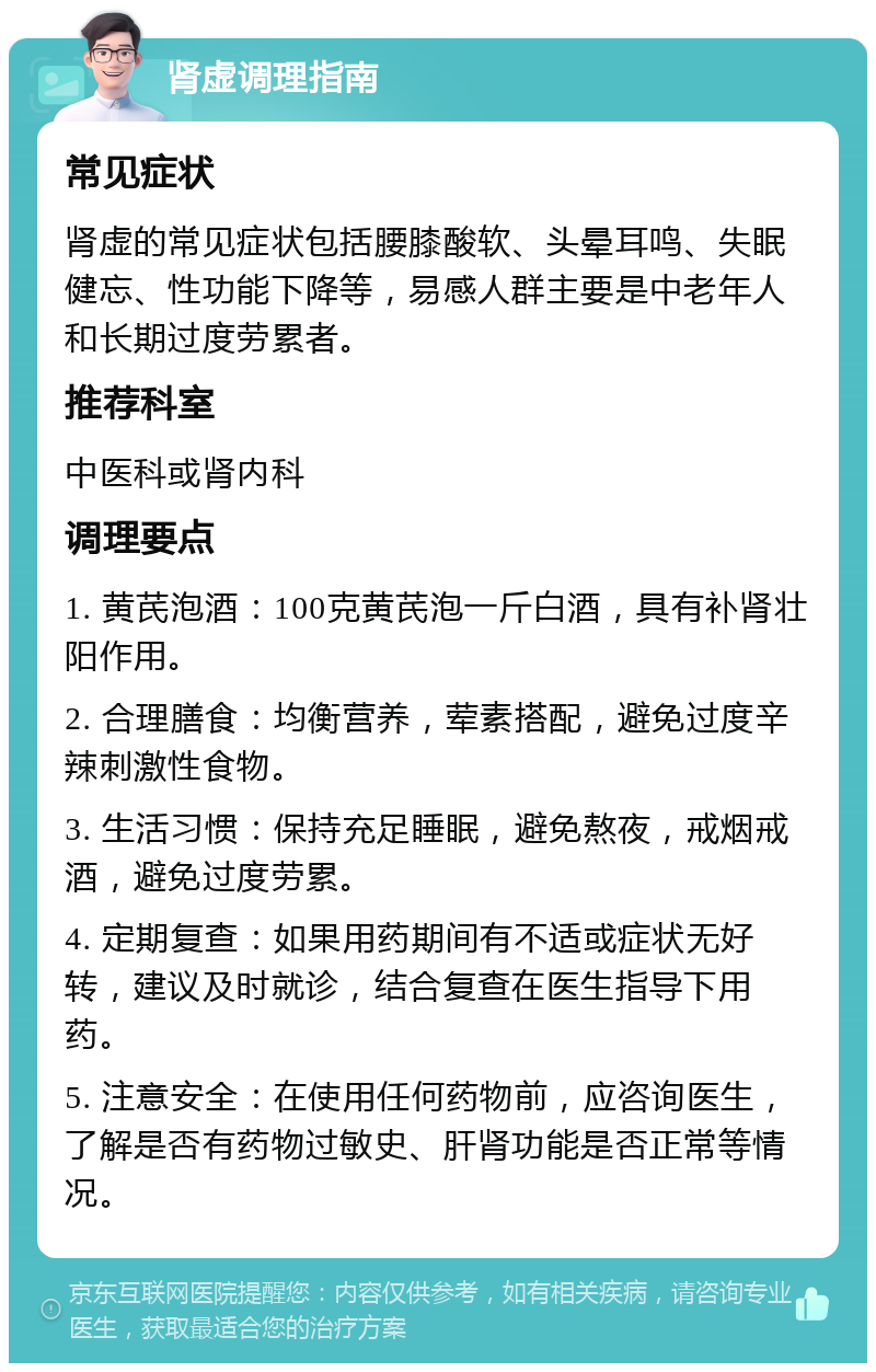 肾虚调理指南 常见症状 肾虚的常见症状包括腰膝酸软、头晕耳鸣、失眠健忘、性功能下降等，易感人群主要是中老年人和长期过度劳累者。 推荐科室 中医科或肾内科 调理要点 1. 黄芪泡酒：100克黄芪泡一斤白酒，具有补肾壮阳作用。 2. 合理膳食：均衡营养，荤素搭配，避免过度辛辣刺激性食物。 3. 生活习惯：保持充足睡眠，避免熬夜，戒烟戒酒，避免过度劳累。 4. 定期复查：如果用药期间有不适或症状无好转，建议及时就诊，结合复查在医生指导下用药。 5. 注意安全：在使用任何药物前，应咨询医生，了解是否有药物过敏史、肝肾功能是否正常等情况。