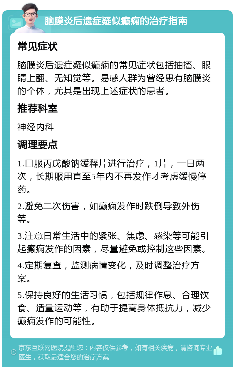 脑膜炎后遗症疑似癫痫的治疗指南 常见症状 脑膜炎后遗症疑似癫痫的常见症状包括抽搐、眼睛上翻、无知觉等。易感人群为曾经患有脑膜炎的个体，尤其是出现上述症状的患者。 推荐科室 神经内科 调理要点 1.口服丙戊酸钠缓释片进行治疗，1片，一日两次，长期服用直至5年内不再发作才考虑缓慢停药。 2.避免二次伤害，如癫痫发作时跌倒导致外伤等。 3.注意日常生活中的紧张、焦虑、感染等可能引起癫痫发作的因素，尽量避免或控制这些因素。 4.定期复查，监测病情变化，及时调整治疗方案。 5.保持良好的生活习惯，包括规律作息、合理饮食、适量运动等，有助于提高身体抵抗力，减少癫痫发作的可能性。