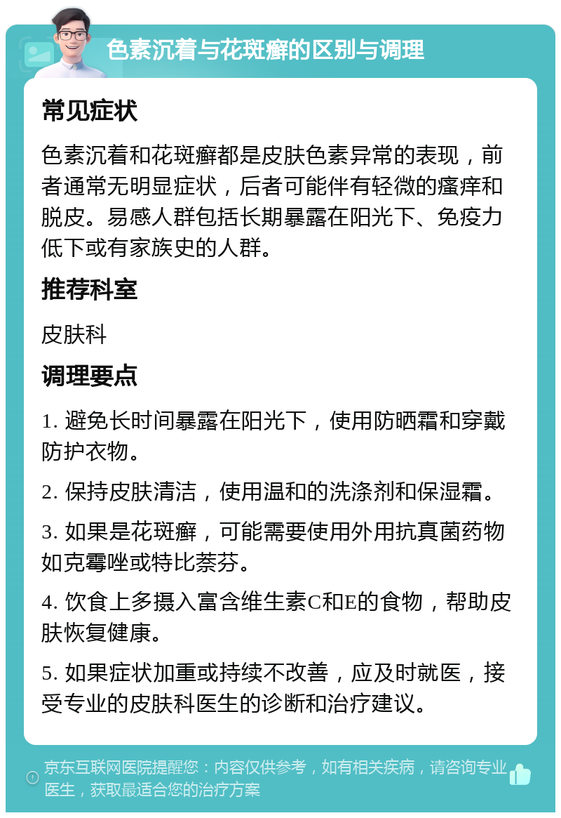 色素沉着与花斑癣的区别与调理 常见症状 色素沉着和花斑癣都是皮肤色素异常的表现，前者通常无明显症状，后者可能伴有轻微的瘙痒和脱皮。易感人群包括长期暴露在阳光下、免疫力低下或有家族史的人群。 推荐科室 皮肤科 调理要点 1. 避免长时间暴露在阳光下，使用防晒霜和穿戴防护衣物。 2. 保持皮肤清洁，使用温和的洗涤剂和保湿霜。 3. 如果是花斑癣，可能需要使用外用抗真菌药物如克霉唑或特比萘芬。 4. 饮食上多摄入富含维生素C和E的食物，帮助皮肤恢复健康。 5. 如果症状加重或持续不改善，应及时就医，接受专业的皮肤科医生的诊断和治疗建议。