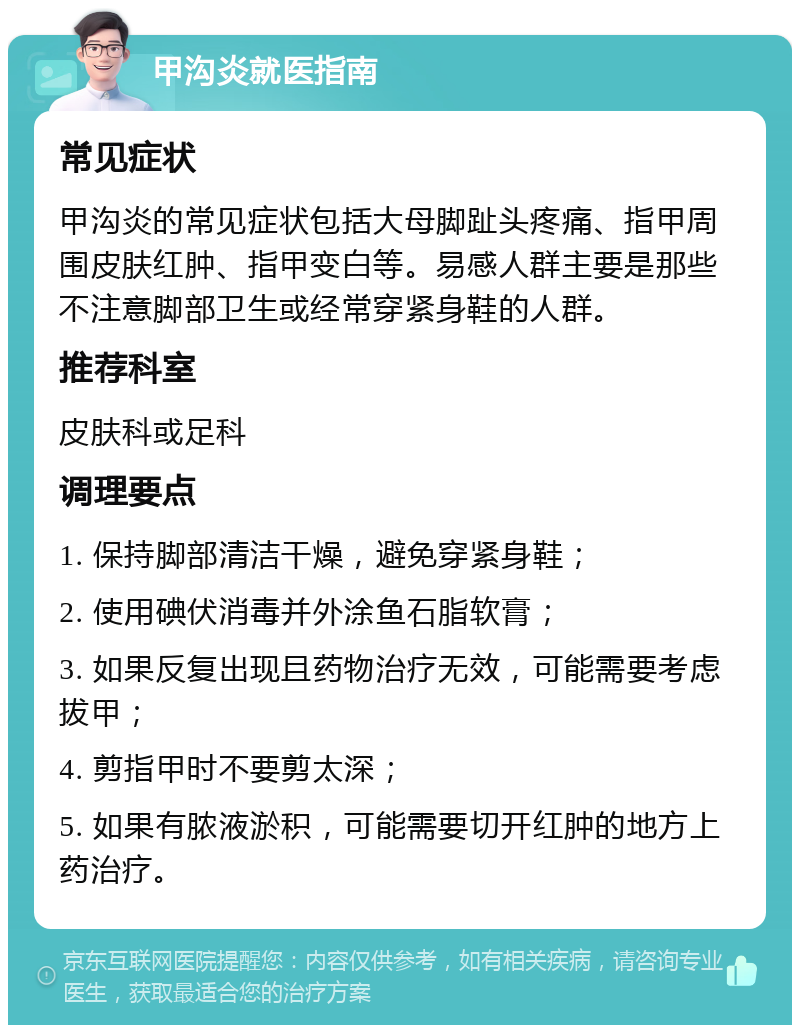 甲沟炎就医指南 常见症状 甲沟炎的常见症状包括大母脚趾头疼痛、指甲周围皮肤红肿、指甲变白等。易感人群主要是那些不注意脚部卫生或经常穿紧身鞋的人群。 推荐科室 皮肤科或足科 调理要点 1. 保持脚部清洁干燥，避免穿紧身鞋； 2. 使用碘伏消毒并外涂鱼石脂软膏； 3. 如果反复出现且药物治疗无效，可能需要考虑拔甲； 4. 剪指甲时不要剪太深； 5. 如果有脓液淤积，可能需要切开红肿的地方上药治疗。