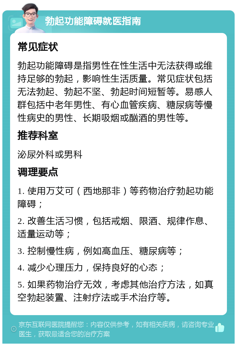 勃起功能障碍就医指南 常见症状 勃起功能障碍是指男性在性生活中无法获得或维持足够的勃起，影响性生活质量。常见症状包括无法勃起、勃起不坚、勃起时间短暂等。易感人群包括中老年男性、有心血管疾病、糖尿病等慢性病史的男性、长期吸烟或酗酒的男性等。 推荐科室 泌尿外科或男科 调理要点 1. 使用万艾可（西地那非）等药物治疗勃起功能障碍； 2. 改善生活习惯，包括戒烟、限酒、规律作息、适量运动等； 3. 控制慢性病，例如高血压、糖尿病等； 4. 减少心理压力，保持良好的心态； 5. 如果药物治疗无效，考虑其他治疗方法，如真空勃起装置、注射疗法或手术治疗等。