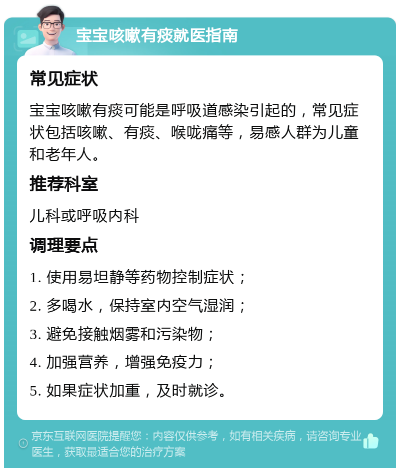 宝宝咳嗽有痰就医指南 常见症状 宝宝咳嗽有痰可能是呼吸道感染引起的，常见症状包括咳嗽、有痰、喉咙痛等，易感人群为儿童和老年人。 推荐科室 儿科或呼吸内科 调理要点 1. 使用易坦静等药物控制症状； 2. 多喝水，保持室内空气湿润； 3. 避免接触烟雾和污染物； 4. 加强营养，增强免疫力； 5. 如果症状加重，及时就诊。