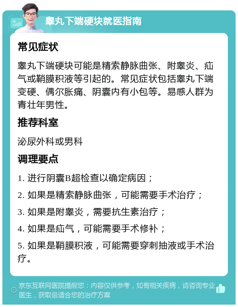 睾丸下端硬块就医指南 常见症状 睾丸下端硬块可能是精索静脉曲张、附睾炎、疝气或鞘膜积液等引起的。常见症状包括睾丸下端变硬、偶尔胀痛、阴囊内有小包等。易感人群为青壮年男性。 推荐科室 泌尿外科或男科 调理要点 1. 进行阴囊B超检查以确定病因； 2. 如果是精索静脉曲张，可能需要手术治疗； 3. 如果是附睾炎，需要抗生素治疗； 4. 如果是疝气，可能需要手术修补； 5. 如果是鞘膜积液，可能需要穿刺抽液或手术治疗。