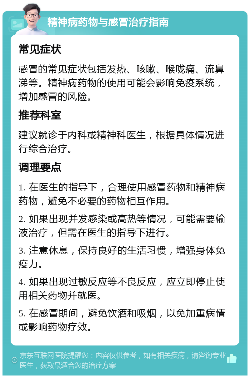 精神病药物与感冒治疗指南 常见症状 感冒的常见症状包括发热、咳嗽、喉咙痛、流鼻涕等。精神病药物的使用可能会影响免疫系统，增加感冒的风险。 推荐科室 建议就诊于内科或精神科医生，根据具体情况进行综合治疗。 调理要点 1. 在医生的指导下，合理使用感冒药物和精神病药物，避免不必要的药物相互作用。 2. 如果出现并发感染或高热等情况，可能需要输液治疗，但需在医生的指导下进行。 3. 注意休息，保持良好的生活习惯，增强身体免疫力。 4. 如果出现过敏反应等不良反应，应立即停止使用相关药物并就医。 5. 在感冒期间，避免饮酒和吸烟，以免加重病情或影响药物疗效。