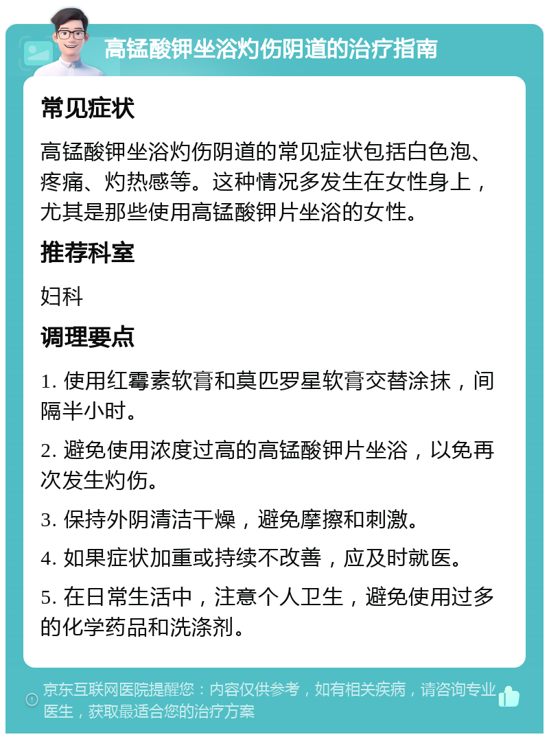 高锰酸钾坐浴灼伤阴道的治疗指南 常见症状 高锰酸钾坐浴灼伤阴道的常见症状包括白色泡、疼痛、灼热感等。这种情况多发生在女性身上，尤其是那些使用高锰酸钾片坐浴的女性。 推荐科室 妇科 调理要点 1. 使用红霉素软膏和莫匹罗星软膏交替涂抹，间隔半小时。 2. 避免使用浓度过高的高锰酸钾片坐浴，以免再次发生灼伤。 3. 保持外阴清洁干燥，避免摩擦和刺激。 4. 如果症状加重或持续不改善，应及时就医。 5. 在日常生活中，注意个人卫生，避免使用过多的化学药品和洗涤剂。