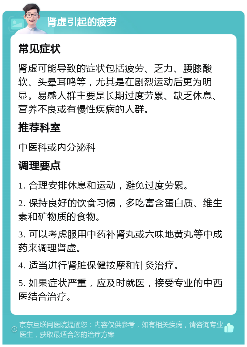 肾虚引起的疲劳 常见症状 肾虚可能导致的症状包括疲劳、乏力、腰膝酸软、头晕耳鸣等，尤其是在剧烈运动后更为明显。易感人群主要是长期过度劳累、缺乏休息、营养不良或有慢性疾病的人群。 推荐科室 中医科或内分泌科 调理要点 1. 合理安排休息和运动，避免过度劳累。 2. 保持良好的饮食习惯，多吃富含蛋白质、维生素和矿物质的食物。 3. 可以考虑服用中药补肾丸或六味地黄丸等中成药来调理肾虚。 4. 适当进行肾脏保健按摩和针灸治疗。 5. 如果症状严重，应及时就医，接受专业的中西医结合治疗。