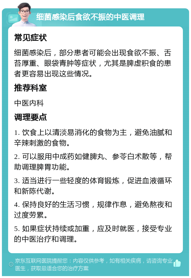 细菌感染后食欲不振的中医调理 常见症状 细菌感染后，部分患者可能会出现食欲不振、舌苔厚重、眼袋青肿等症状，尤其是脾虚积食的患者更容易出现这些情况。 推荐科室 中医内科 调理要点 1. 饮食上以清淡易消化的食物为主，避免油腻和辛辣刺激的食物。 2. 可以服用中成药如健脾丸、参苓白术散等，帮助调理脾胃功能。 3. 适当进行一些轻度的体育锻炼，促进血液循环和新陈代谢。 4. 保持良好的生活习惯，规律作息，避免熬夜和过度劳累。 5. 如果症状持续或加重，应及时就医，接受专业的中医治疗和调理。