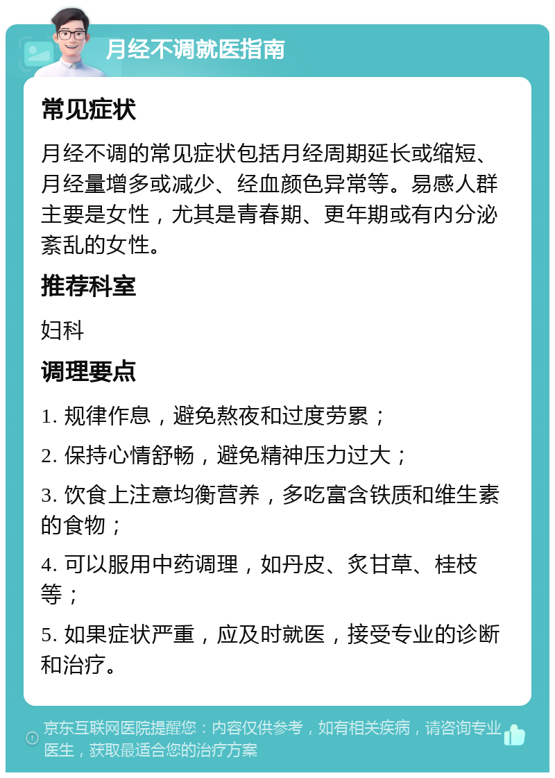 月经不调就医指南 常见症状 月经不调的常见症状包括月经周期延长或缩短、月经量增多或减少、经血颜色异常等。易感人群主要是女性，尤其是青春期、更年期或有内分泌紊乱的女性。 推荐科室 妇科 调理要点 1. 规律作息，避免熬夜和过度劳累； 2. 保持心情舒畅，避免精神压力过大； 3. 饮食上注意均衡营养，多吃富含铁质和维生素的食物； 4. 可以服用中药调理，如丹皮、炙甘草、桂枝等； 5. 如果症状严重，应及时就医，接受专业的诊断和治疗。