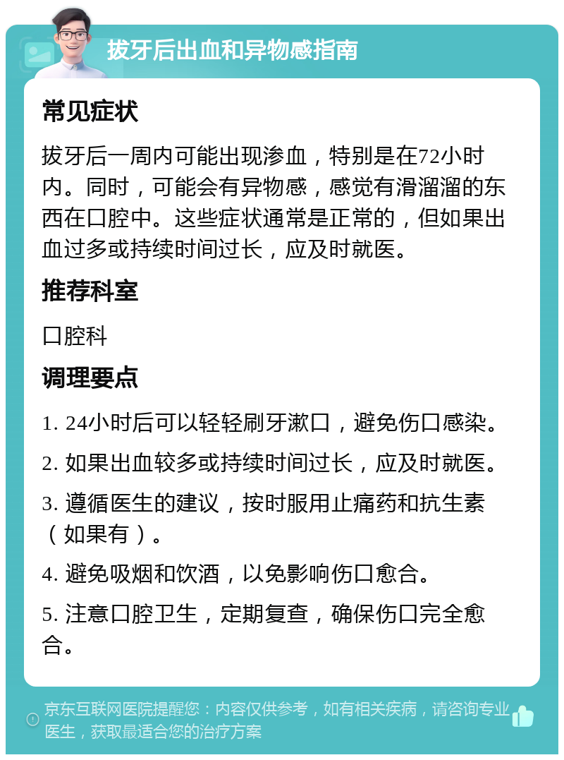 拔牙后出血和异物感指南 常见症状 拔牙后一周内可能出现渗血，特别是在72小时内。同时，可能会有异物感，感觉有滑溜溜的东西在口腔中。这些症状通常是正常的，但如果出血过多或持续时间过长，应及时就医。 推荐科室 口腔科 调理要点 1. 24小时后可以轻轻刷牙漱口，避免伤口感染。 2. 如果出血较多或持续时间过长，应及时就医。 3. 遵循医生的建议，按时服用止痛药和抗生素（如果有）。 4. 避免吸烟和饮酒，以免影响伤口愈合。 5. 注意口腔卫生，定期复查，确保伤口完全愈合。