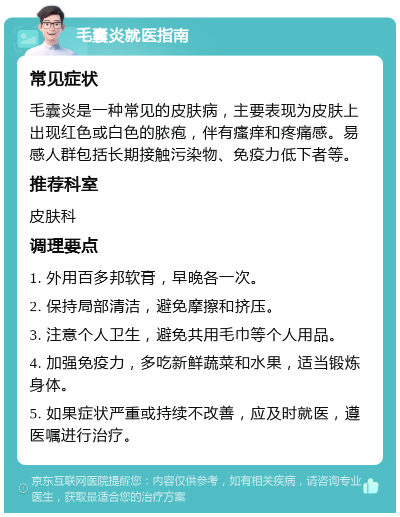 毛囊炎就医指南 常见症状 毛囊炎是一种常见的皮肤病，主要表现为皮肤上出现红色或白色的脓疱，伴有瘙痒和疼痛感。易感人群包括长期接触污染物、免疫力低下者等。 推荐科室 皮肤科 调理要点 1. 外用百多邦软膏，早晚各一次。 2. 保持局部清洁，避免摩擦和挤压。 3. 注意个人卫生，避免共用毛巾等个人用品。 4. 加强免疫力，多吃新鲜蔬菜和水果，适当锻炼身体。 5. 如果症状严重或持续不改善，应及时就医，遵医嘱进行治疗。