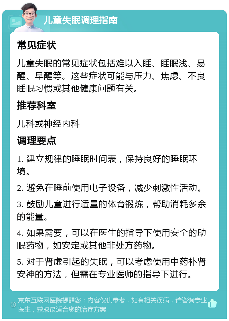 儿童失眠调理指南 常见症状 儿童失眠的常见症状包括难以入睡、睡眠浅、易醒、早醒等。这些症状可能与压力、焦虑、不良睡眠习惯或其他健康问题有关。 推荐科室 儿科或神经内科 调理要点 1. 建立规律的睡眠时间表，保持良好的睡眠环境。 2. 避免在睡前使用电子设备，减少刺激性活动。 3. 鼓励儿童进行适量的体育锻炼，帮助消耗多余的能量。 4. 如果需要，可以在医生的指导下使用安全的助眠药物，如安定或其他非处方药物。 5. 对于肾虚引起的失眠，可以考虑使用中药补肾安神的方法，但需在专业医师的指导下进行。