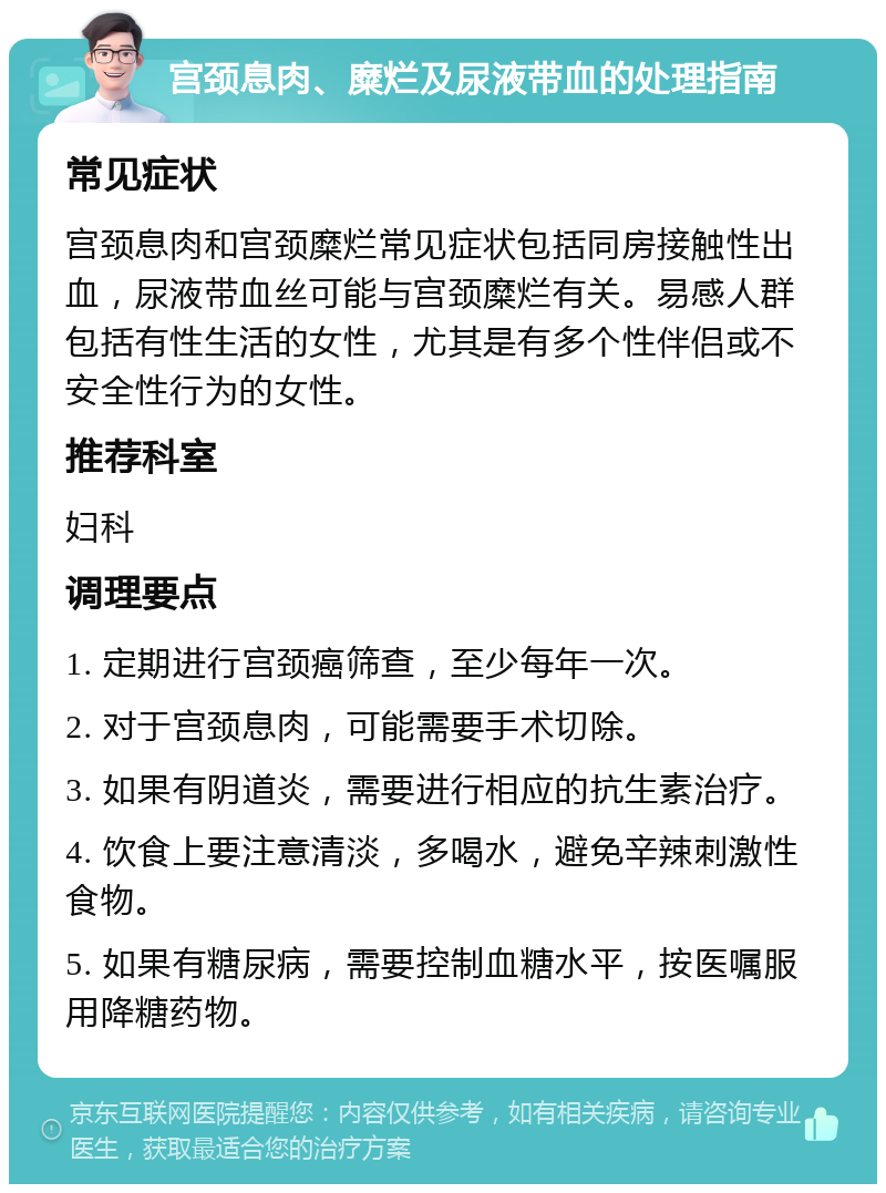 宫颈息肉、糜烂及尿液带血的处理指南 常见症状 宫颈息肉和宫颈糜烂常见症状包括同房接触性出血，尿液带血丝可能与宫颈糜烂有关。易感人群包括有性生活的女性，尤其是有多个性伴侣或不安全性行为的女性。 推荐科室 妇科 调理要点 1. 定期进行宫颈癌筛查，至少每年一次。 2. 对于宫颈息肉，可能需要手术切除。 3. 如果有阴道炎，需要进行相应的抗生素治疗。 4. 饮食上要注意清淡，多喝水，避免辛辣刺激性食物。 5. 如果有糖尿病，需要控制血糖水平，按医嘱服用降糖药物。