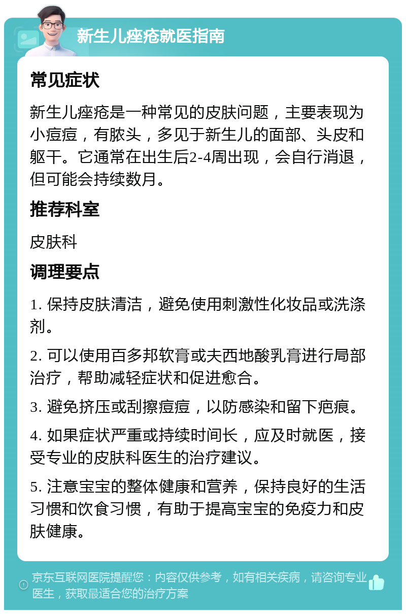 新生儿痤疮就医指南 常见症状 新生儿痤疮是一种常见的皮肤问题，主要表现为小痘痘，有脓头，多见于新生儿的面部、头皮和躯干。它通常在出生后2-4周出现，会自行消退，但可能会持续数月。 推荐科室 皮肤科 调理要点 1. 保持皮肤清洁，避免使用刺激性化妆品或洗涤剂。 2. 可以使用百多邦软膏或夫西地酸乳膏进行局部治疗，帮助减轻症状和促进愈合。 3. 避免挤压或刮擦痘痘，以防感染和留下疤痕。 4. 如果症状严重或持续时间长，应及时就医，接受专业的皮肤科医生的治疗建议。 5. 注意宝宝的整体健康和营养，保持良好的生活习惯和饮食习惯，有助于提高宝宝的免疫力和皮肤健康。