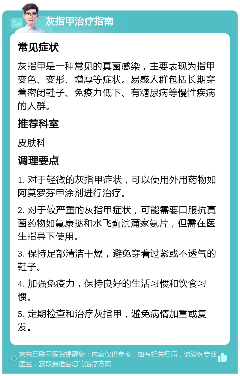 灰指甲治疗指南 常见症状 灰指甲是一种常见的真菌感染，主要表现为指甲变色、变形、增厚等症状。易感人群包括长期穿着密闭鞋子、免疫力低下、有糖尿病等慢性疾病的人群。 推荐科室 皮肤科 调理要点 1. 对于轻微的灰指甲症状，可以使用外用药物如阿莫罗芬甲涂剂进行治疗。 2. 对于较严重的灰指甲症状，可能需要口服抗真菌药物如氟康挞和水飞蓟滨蒲家氨片，但需在医生指导下使用。 3. 保持足部清洁干燥，避免穿着过紧或不透气的鞋子。 4. 加强免疫力，保持良好的生活习惯和饮食习惯。 5. 定期检查和治疗灰指甲，避免病情加重或复发。