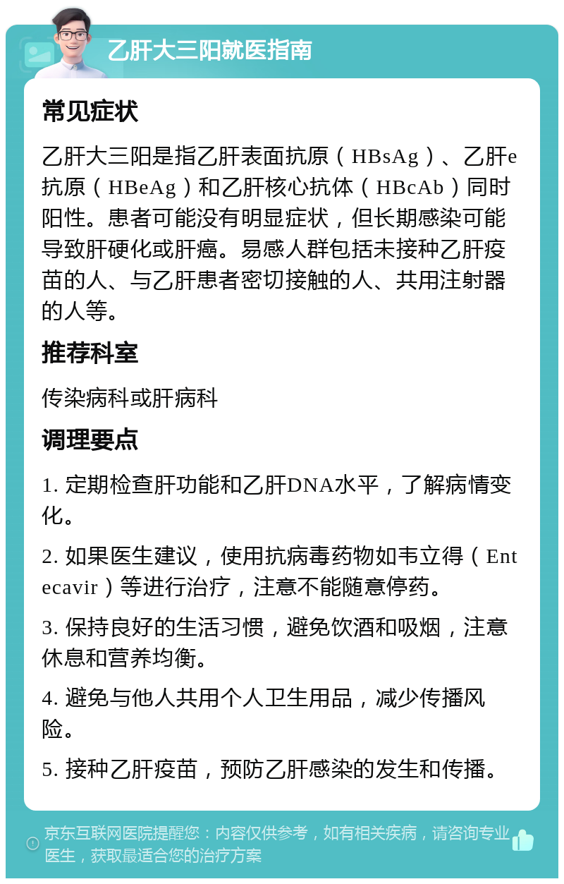 乙肝大三阳就医指南 常见症状 乙肝大三阳是指乙肝表面抗原（HBsAg）、乙肝e抗原（HBeAg）和乙肝核心抗体（HBcAb）同时阳性。患者可能没有明显症状，但长期感染可能导致肝硬化或肝癌。易感人群包括未接种乙肝疫苗的人、与乙肝患者密切接触的人、共用注射器的人等。 推荐科室 传染病科或肝病科 调理要点 1. 定期检查肝功能和乙肝DNA水平，了解病情变化。 2. 如果医生建议，使用抗病毒药物如韦立得（Entecavir）等进行治疗，注意不能随意停药。 3. 保持良好的生活习惯，避免饮酒和吸烟，注意休息和营养均衡。 4. 避免与他人共用个人卫生用品，减少传播风险。 5. 接种乙肝疫苗，预防乙肝感染的发生和传播。