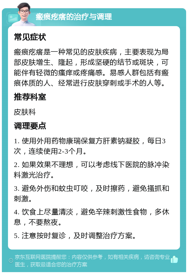 瘢痕疙瘩的治疗与调理 常见症状 瘢痕疙瘩是一种常见的皮肤疾病，主要表现为局部皮肤增生、隆起，形成坚硬的结节或斑块，可能伴有轻微的瘙痒或疼痛感。易感人群包括有瘢痕体质的人、经常进行皮肤穿刺或手术的人等。 推荐科室 皮肤科 调理要点 1. 使用外用药物康瑞保复方肝素钠凝胶，每日3次，连续使用2-3个月。 2. 如果效果不理想，可以考虑线下医院的脉冲染料激光治疗。 3. 避免外伤和蚊虫叮咬，及时擦药，避免搔抓和刺激。 4. 饮食上尽量清淡，避免辛辣刺激性食物，多休息，不要熬夜。 5. 注意按时复诊，及时调整治疗方案。