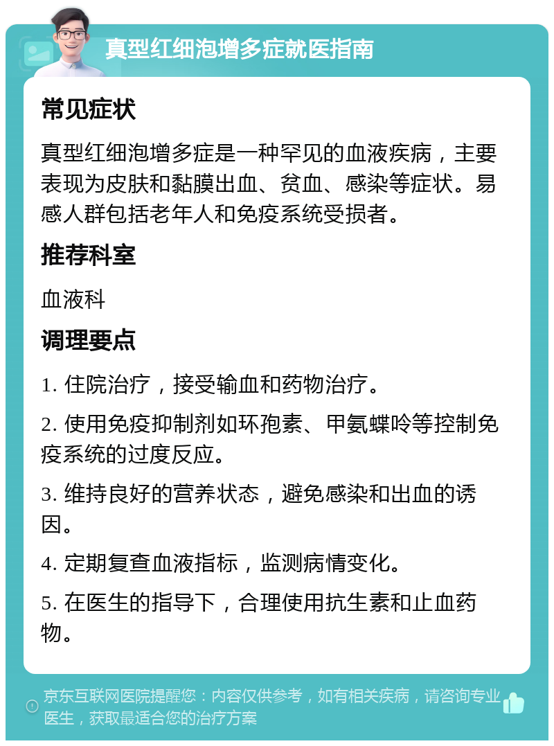 真型红细泡增多症就医指南 常见症状 真型红细泡增多症是一种罕见的血液疾病，主要表现为皮肤和黏膜出血、贫血、感染等症状。易感人群包括老年人和免疫系统受损者。 推荐科室 血液科 调理要点 1. 住院治疗，接受输血和药物治疗。 2. 使用免疫抑制剂如环孢素、甲氨蝶呤等控制免疫系统的过度反应。 3. 维持良好的营养状态，避免感染和出血的诱因。 4. 定期复查血液指标，监测病情变化。 5. 在医生的指导下，合理使用抗生素和止血药物。