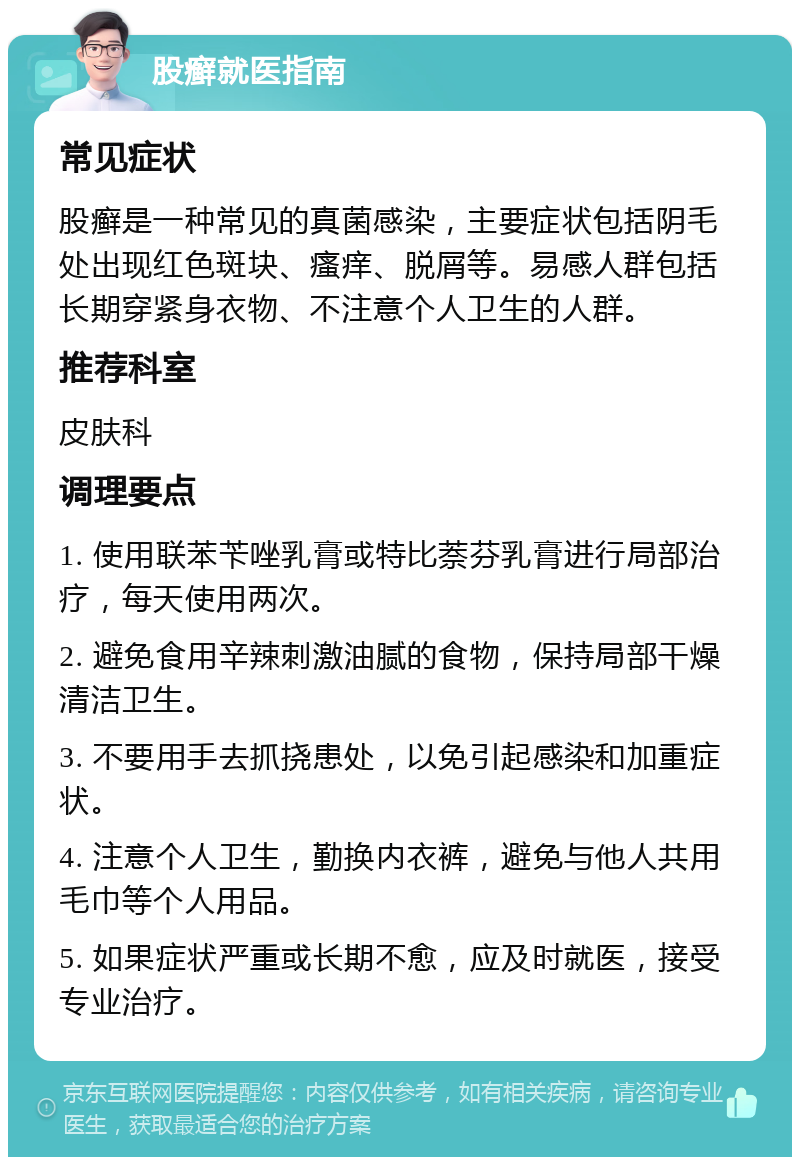 股癣就医指南 常见症状 股癣是一种常见的真菌感染，主要症状包括阴毛处出现红色斑块、瘙痒、脱屑等。易感人群包括长期穿紧身衣物、不注意个人卫生的人群。 推荐科室 皮肤科 调理要点 1. 使用联苯苄唑乳膏或特比萘芬乳膏进行局部治疗，每天使用两次。 2. 避免食用辛辣刺激油腻的食物，保持局部干燥清洁卫生。 3. 不要用手去抓挠患处，以免引起感染和加重症状。 4. 注意个人卫生，勤换内衣裤，避免与他人共用毛巾等个人用品。 5. 如果症状严重或长期不愈，应及时就医，接受专业治疗。