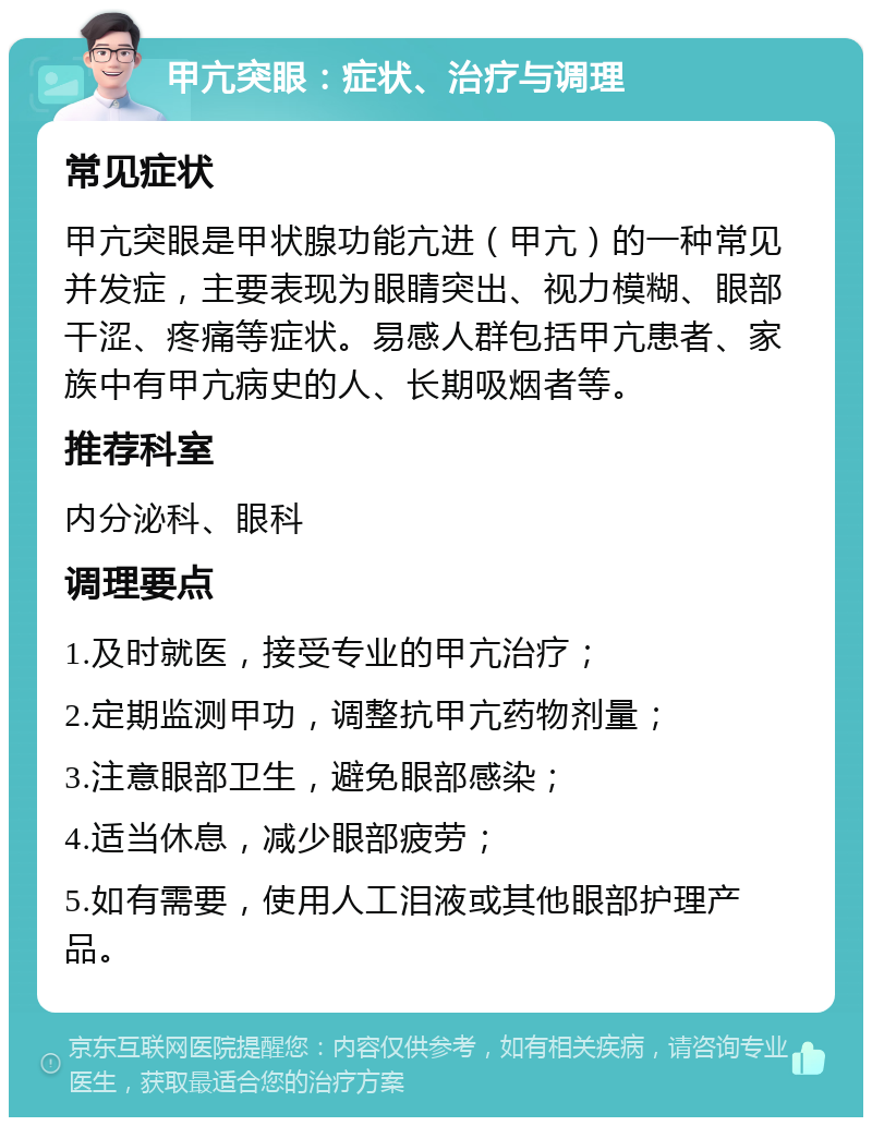 甲亢突眼：症状、治疗与调理 常见症状 甲亢突眼是甲状腺功能亢进（甲亢）的一种常见并发症，主要表现为眼睛突出、视力模糊、眼部干涩、疼痛等症状。易感人群包括甲亢患者、家族中有甲亢病史的人、长期吸烟者等。 推荐科室 内分泌科、眼科 调理要点 1.及时就医，接受专业的甲亢治疗； 2.定期监测甲功，调整抗甲亢药物剂量； 3.注意眼部卫生，避免眼部感染； 4.适当休息，减少眼部疲劳； 5.如有需要，使用人工泪液或其他眼部护理产品。