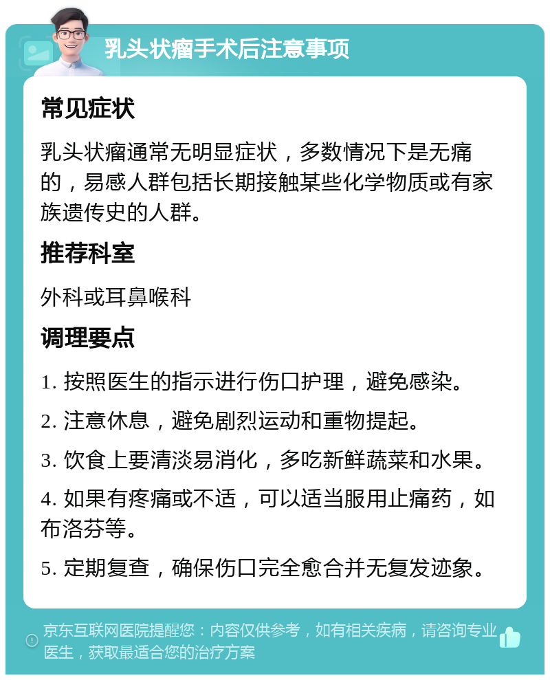 乳头状瘤手术后注意事项 常见症状 乳头状瘤通常无明显症状，多数情况下是无痛的，易感人群包括长期接触某些化学物质或有家族遗传史的人群。 推荐科室 外科或耳鼻喉科 调理要点 1. 按照医生的指示进行伤口护理，避免感染。 2. 注意休息，避免剧烈运动和重物提起。 3. 饮食上要清淡易消化，多吃新鲜蔬菜和水果。 4. 如果有疼痛或不适，可以适当服用止痛药，如布洛芬等。 5. 定期复查，确保伤口完全愈合并无复发迹象。