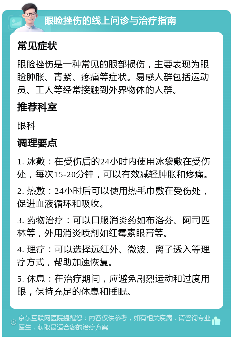 眼睑挫伤的线上问诊与治疗指南 常见症状 眼睑挫伤是一种常见的眼部损伤，主要表现为眼睑肿胀、青紫、疼痛等症状。易感人群包括运动员、工人等经常接触到外界物体的人群。 推荐科室 眼科 调理要点 1. 冰敷：在受伤后的24小时内使用冰袋敷在受伤处，每次15-20分钟，可以有效减轻肿胀和疼痛。 2. 热敷：24小时后可以使用热毛巾敷在受伤处，促进血液循环和吸收。 3. 药物治疗：可以口服消炎药如布洛芬、阿司匹林等，外用消炎喷剂如红霉素眼膏等。 4. 理疗：可以选择远红外、微波、离子透入等理疗方式，帮助加速恢复。 5. 休息：在治疗期间，应避免剧烈运动和过度用眼，保持充足的休息和睡眠。