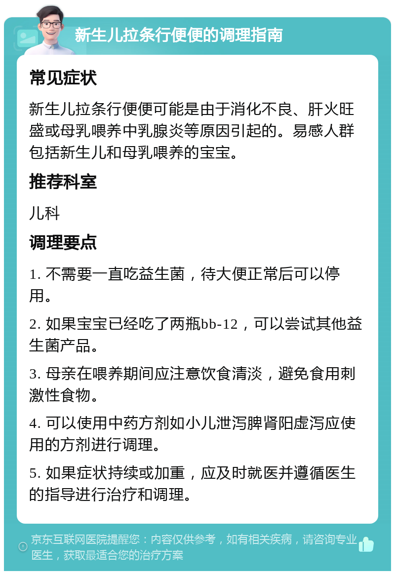 新生儿拉条行便便的调理指南 常见症状 新生儿拉条行便便可能是由于消化不良、肝火旺盛或母乳喂养中乳腺炎等原因引起的。易感人群包括新生儿和母乳喂养的宝宝。 推荐科室 儿科 调理要点 1. 不需要一直吃益生菌，待大便正常后可以停用。 2. 如果宝宝已经吃了两瓶bb-12，可以尝试其他益生菌产品。 3. 母亲在喂养期间应注意饮食清淡，避免食用刺激性食物。 4. 可以使用中药方剂如小儿泄泻脾肾阳虚泻应使用的方剂进行调理。 5. 如果症状持续或加重，应及时就医并遵循医生的指导进行治疗和调理。