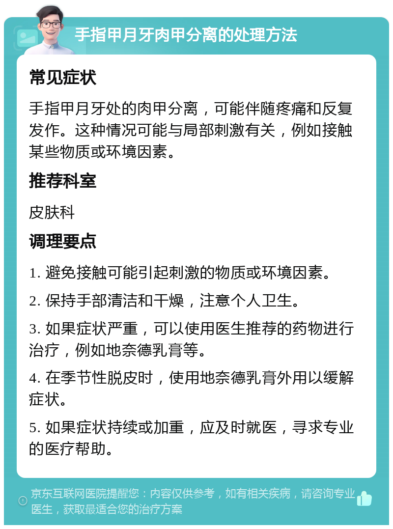 手指甲月牙肉甲分离的处理方法 常见症状 手指甲月牙处的肉甲分离，可能伴随疼痛和反复发作。这种情况可能与局部刺激有关，例如接触某些物质或环境因素。 推荐科室 皮肤科 调理要点 1. 避免接触可能引起刺激的物质或环境因素。 2. 保持手部清洁和干燥，注意个人卫生。 3. 如果症状严重，可以使用医生推荐的药物进行治疗，例如地奈德乳膏等。 4. 在季节性脱皮时，使用地奈德乳膏外用以缓解症状。 5. 如果症状持续或加重，应及时就医，寻求专业的医疗帮助。