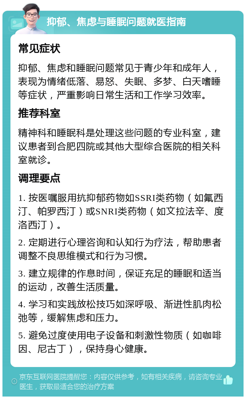 抑郁、焦虑与睡眠问题就医指南 常见症状 抑郁、焦虑和睡眠问题常见于青少年和成年人，表现为情绪低落、易怒、失眠、多梦、白天嗜睡等症状，严重影响日常生活和工作学习效率。 推荐科室 精神科和睡眠科是处理这些问题的专业科室，建议患者到合肥四院或其他大型综合医院的相关科室就诊。 调理要点 1. 按医嘱服用抗抑郁药物如SSRI类药物（如氟西汀、帕罗西汀）或SNRI类药物（如文拉法辛、度洛西汀）。 2. 定期进行心理咨询和认知行为疗法，帮助患者调整不良思维模式和行为习惯。 3. 建立规律的作息时间，保证充足的睡眠和适当的运动，改善生活质量。 4. 学习和实践放松技巧如深呼吸、渐进性肌肉松弛等，缓解焦虑和压力。 5. 避免过度使用电子设备和刺激性物质（如咖啡因、尼古丁），保持身心健康。