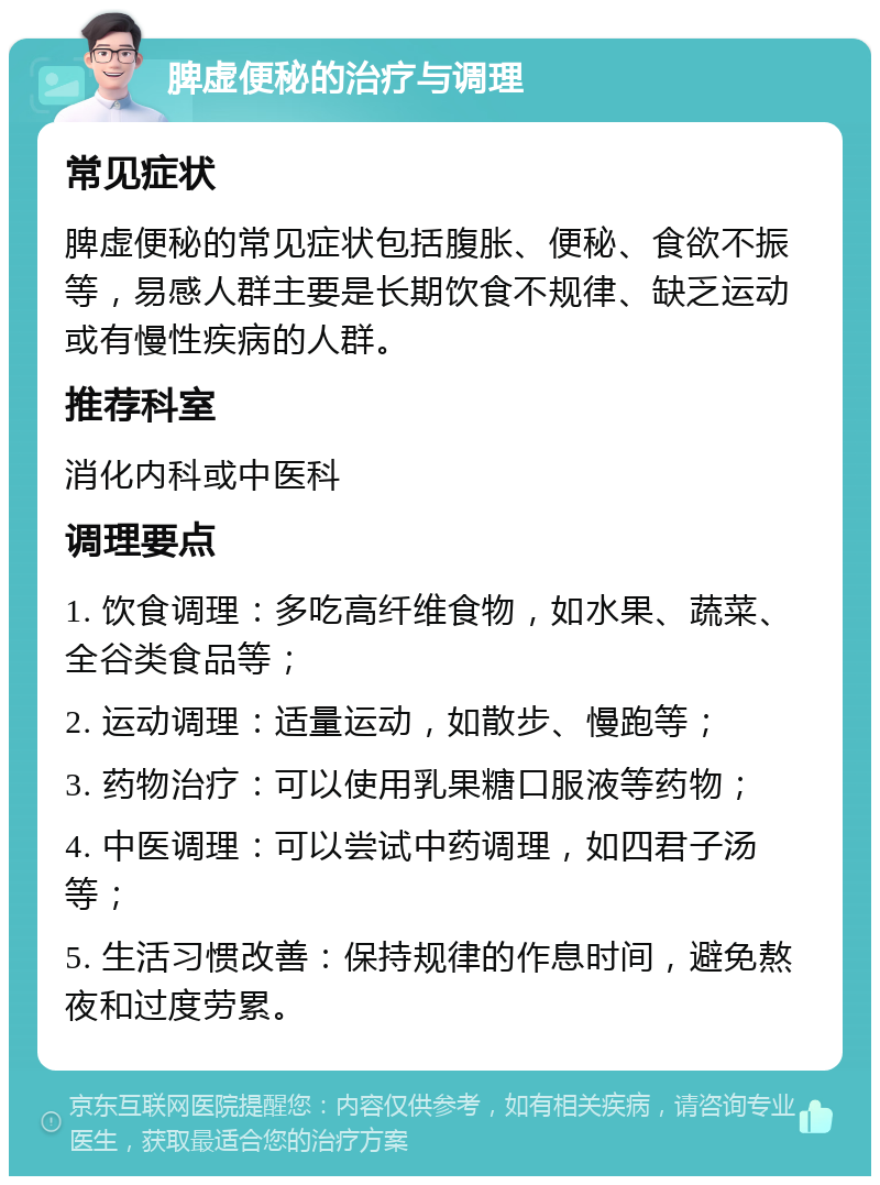 脾虚便秘的治疗与调理 常见症状 脾虚便秘的常见症状包括腹胀、便秘、食欲不振等，易感人群主要是长期饮食不规律、缺乏运动或有慢性疾病的人群。 推荐科室 消化内科或中医科 调理要点 1. 饮食调理：多吃高纤维食物，如水果、蔬菜、全谷类食品等； 2. 运动调理：适量运动，如散步、慢跑等； 3. 药物治疗：可以使用乳果糖口服液等药物； 4. 中医调理：可以尝试中药调理，如四君子汤等； 5. 生活习惯改善：保持规律的作息时间，避免熬夜和过度劳累。